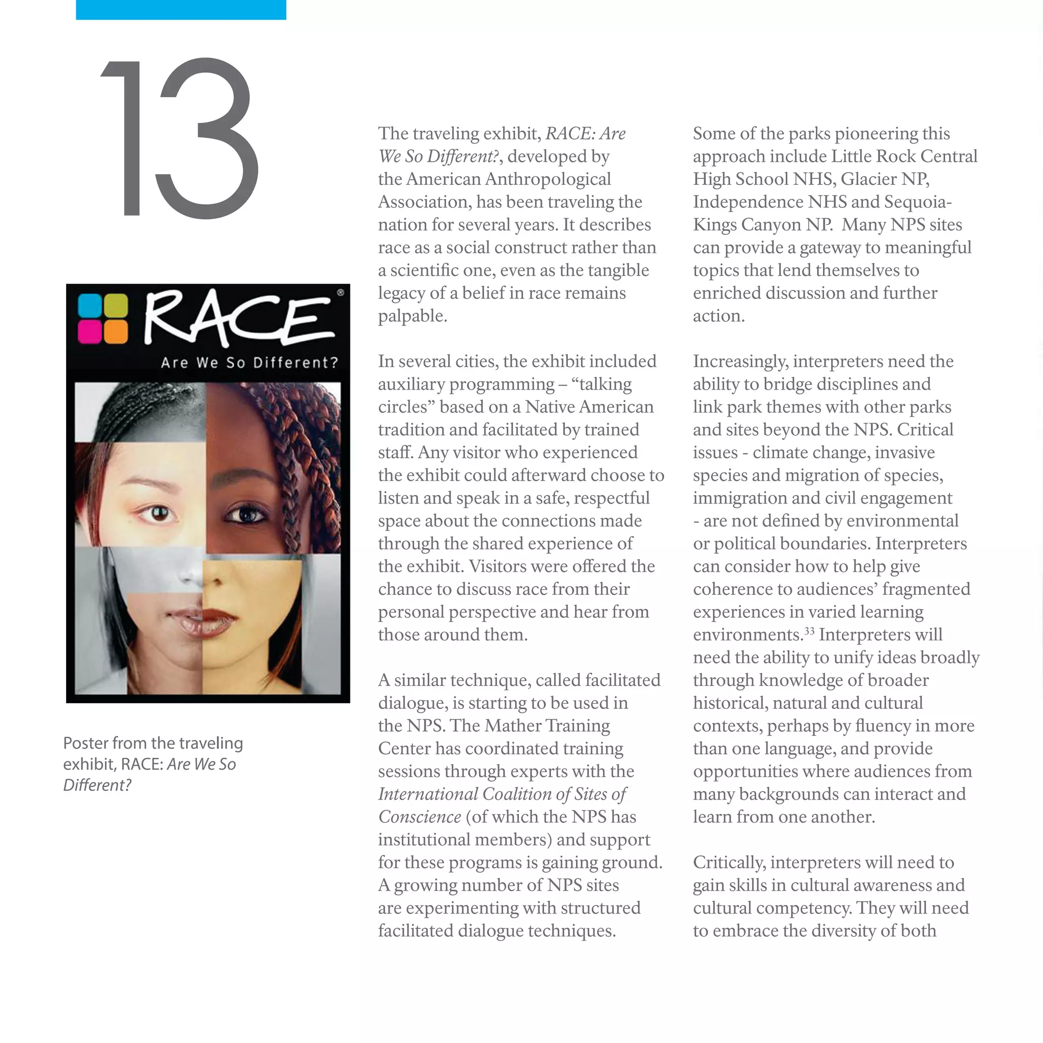 13 The traveling exhibit, RACE: Are
We So Different?, developed by
the American Anthropological
Association, has been traveling the
nation for several years. It describes
race as a social construct rather than
a scientific one, even as the tangible
legacy of a belief in race remains
palpable.
In several cities, the exhibit included
auxiliary programming – “talking
circles” based on a Native American
tradition and facilitated by trained
staff. Any visitor who experienced
the exhibit could afterward choose to
listen and speak in a safe, respectful
space about the connections made
through the shared experience of
the exhibit. Visitors were offered the
chance to discuss race from their
personal perspective and hear from
those around them.
A similar technique, called facilitated
dialogue, is starting to be used in
the NPS. The Mather Training
Center has coordinated training
sessions through experts with the
International Coalition of Sites of
Conscience (of which the NPS has
institutional members) and support
for these programs is gaining ground.
A growing number of NPS sites
are experimenting with structured
facilitated dialogue techniques.
Some of the parks pioneering this
approach include Little Rock Central
High School NHS, Glacier NP,
Independence NHS and Sequoia-
Kings Canyon NP. Many NPS sites
can provide a gateway to meaningful
topics that lend themselves to
enriched discussion and further
action.
Increasingly, interpreters need the
ability to bridge disciplines and
link park themes with other parks
and sites beyond the NPS. Critical
issues - climate change, invasive
species and migration of species,
immigration and civil engagement
- are not defined by environmental
or political boundaries. Interpreters
can consider how to help give
coherence to audiences’ fragmented
experiences in varied learning
environments.33
Interpreters will
need the ability to unify ideas broadly
through knowledge of broader
historical, natural and cultural
contexts, perhaps by fluency in more
than one language, and provide
opportunities where audiences from
many backgrounds can interact and
learn from one another.
Critically, interpreters will need to
gain skills in cultural awareness and
cultural competency. They will need
to embrace the diversity of both
Poster from the traveling
exhibit, RACE: Are We So
Different?
 