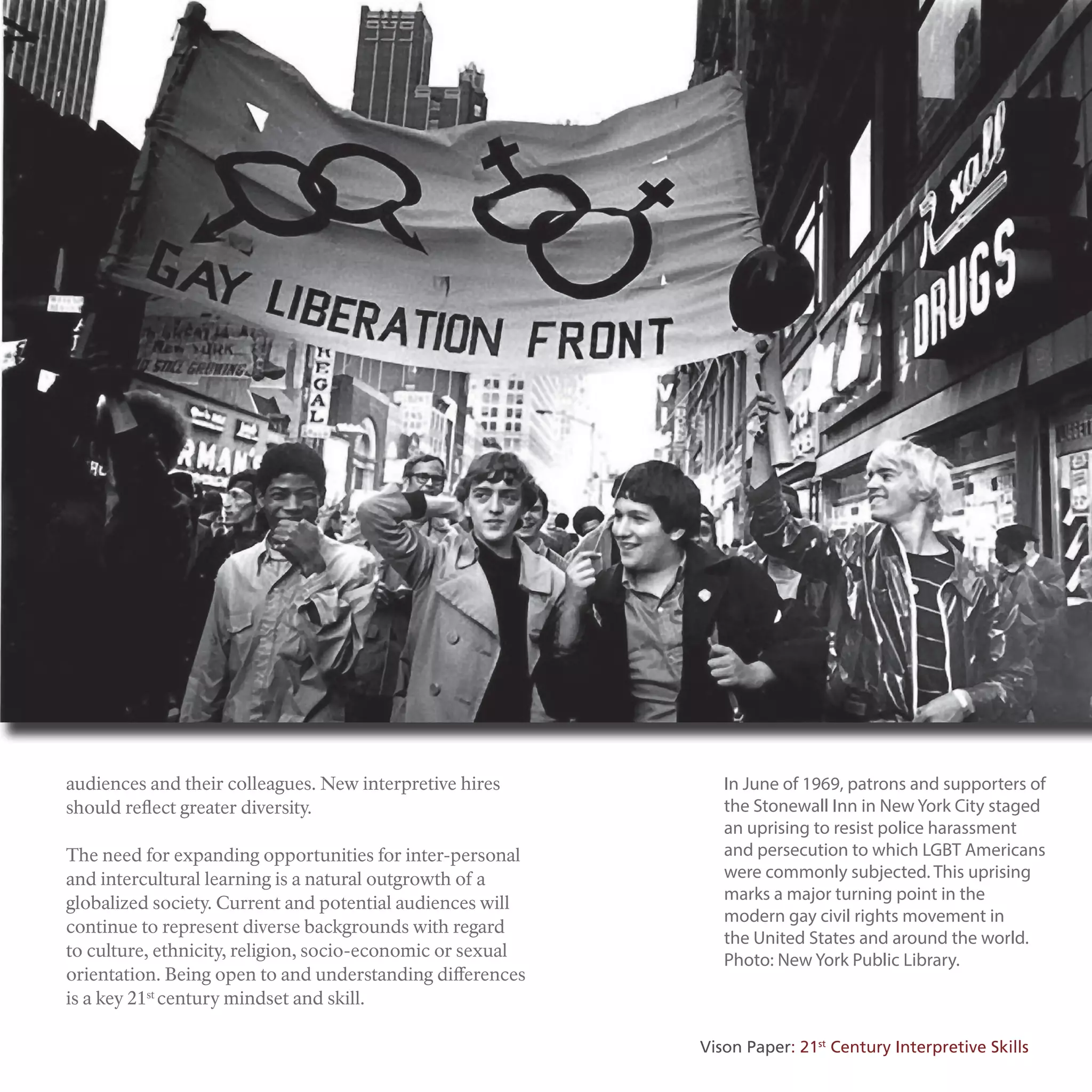 audiences and their colleagues. New interpretive hires
should reflect greater diversity.
The need for expanding opportunities for inter-personal
and intercultural learning is a natural outgrowth of a
globalized society. Current and potential audiences will
continue to represent diverse backgrounds with regard
to culture, ethnicity, religion, socio-economic or sexual
orientation. Being open to and understanding differences
is a key 21st
century mindset and skill.
In June of 1969, patrons and supporters of
the Stonewall Inn in New York City staged
an uprising to resist police harassment
and persecution to which LGBT Americans
were commonly subjected. This uprising
marks a major turning point in the
modern gay civil rights movement in
the United States and around the world.
Photo: New York Public Library.
Vison Paper: 21st
Century Interpretive Skills
 