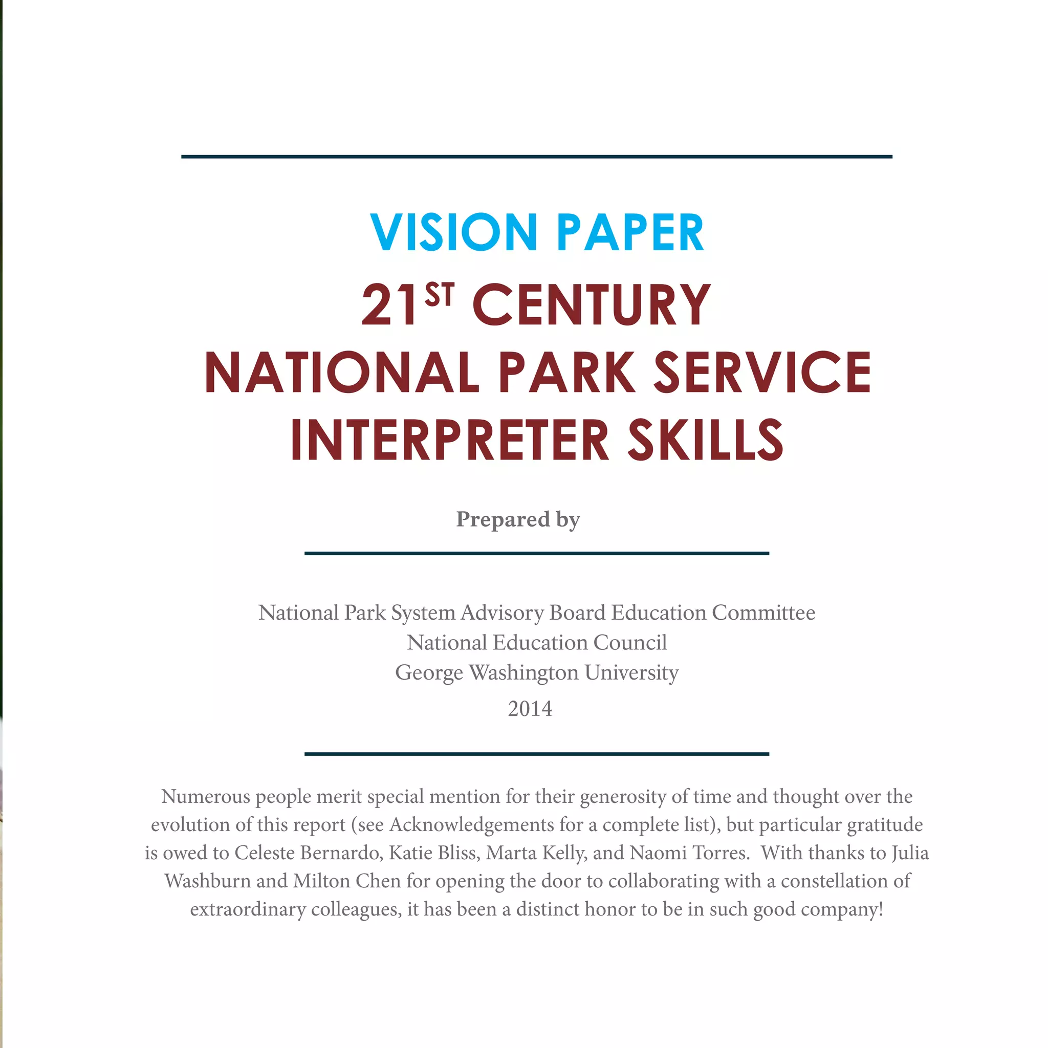21ST
CENTURY
NATIONAL PARK SERVICE
INTERPRETER SKILLS
VISION PAPER
Prepared by
National Park System Advisory Board Education Committee
National Education Council
George Washington University
Numerous people merit special mention for their generosity of time and thought over the
evolution of this report (see Acknowledgements for a complete list), but particular gratitude
is owed to Celeste Bernardo, Katie Bliss, Marta Kelly, and Naomi Torres. With thanks to Julia
Washburn and Milton Chen for opening the door to collaborating with a constellation of
extraordinary colleagues, it has been a distinct honor to be in such good company!
2014
 