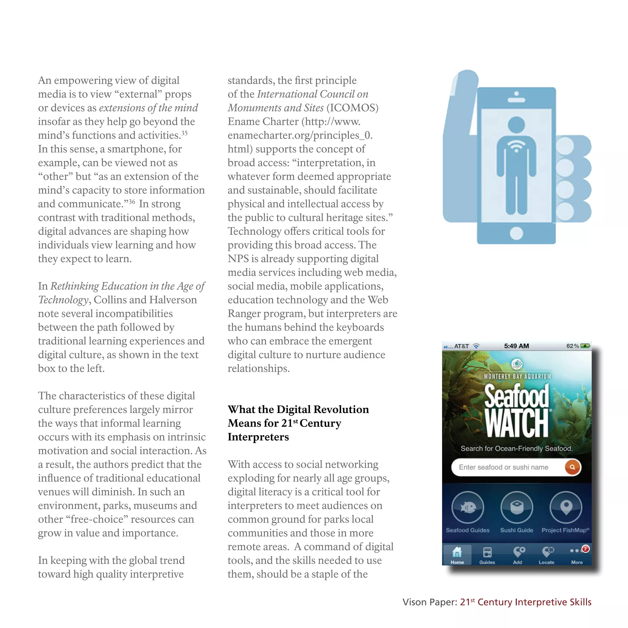 An empowering view of digital
media is to view “external” props
or devices as extensions of the mind
insofar as they help go beyond the
mind’s functions and activities.35
In this sense, a smartphone, for
example, can be viewed not as
“other” but “as an extension of the
mind’s capacity to store information
and communicate.”36
In strong
contrast with traditional methods,
digital advances are shaping how
individuals view learning and how
they expect to learn.
In Rethinking Education in the Age of
Technology, Collins and Halverson
note several incompatibilities
between the path followed by
traditional learning experiences and
digital culture, as shown in the text
box to the left.
The characteristics of these digital
culture preferences largely mirror
the ways that informal learning
occurs with its emphasis on intrinsic
motivation and social interaction. As
a result, the authors predict that the
influence of traditional educational
venues will diminish. In such an
environment, parks, museums and
other “free-choice” resources can
grow in value and importance.
In keeping with the global trend
toward high quality interpretive
standards, the first principle
of the International Council on
Monuments and Sites (ICOMOS)
Ename Charter (http://www.
enamecharter.org/principles_0.
html) supports the concept of
broad access: “interpretation, in
whatever form deemed appropriate
and sustainable, should facilitate
physical and intellectual access by
the public to cultural heritage sites.”
Technology offers critical tools for
providing this broad access. The
NPS is already supporting digital
media services including web media,
social media, mobile applications,
education technology and the Web
Ranger program, but interpreters are
the humans behind the keyboards
who can embrace the emergent
digital culture to nurture audience
relationships.
What the Digital Revolution
Means for 21st
Century
Interpreters
With access to social networking
exploding for nearly all age groups,
digital literacy is a critical tool for
interpreters to meet audiences on
common ground for parks local
communities and those in more
remote areas. A command of digital
tools, and the skills needed to use
them, should be a staple of the
Vison Paper: 21st
Century Interpretive Skills
 