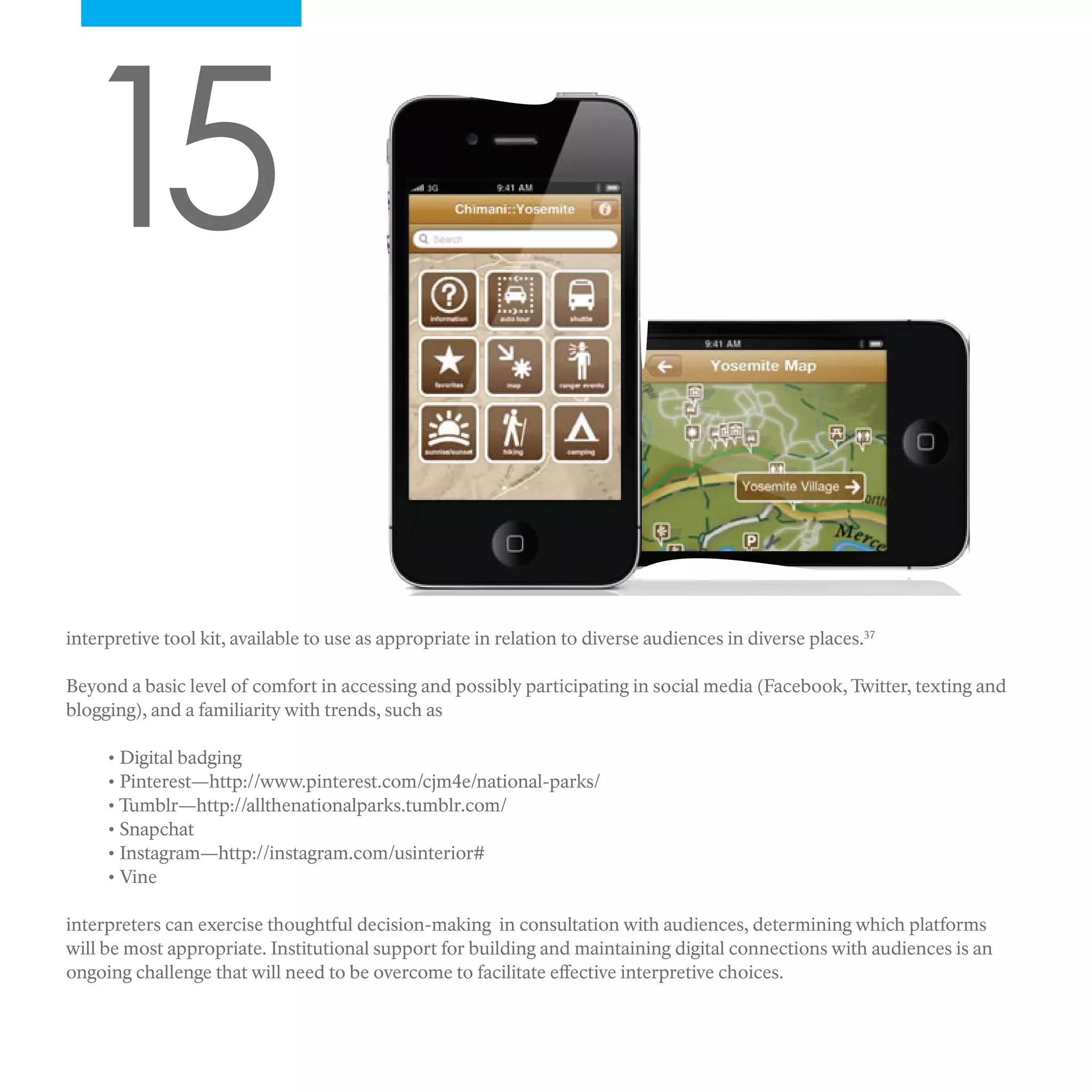 15
interpretive tool kit, available to use as appropriate in relation to diverse audiences in diverse places.37
Beyond a basic level of comfort in accessing and possibly participating in social media (Facebook, Twitter, texting and
blogging), and a familiarity with trends, such as
• Digital badging
• Pinterest—http://www.pinterest.com/cjm4e/national-parks/
• Tumblr—http://allthenationalparks.tumblr.com/
• Snapchat
• Instagram—http://instagram.com/usinterior#
• Vine
interpreters can exercise thoughtful decision-making in consultation with audiences, determining which platforms
will be most appropriate. Institutional support for building and maintaining digital connections with audiences is an
ongoing challenge that will need to be overcome to facilitate effective interpretive choices.
 