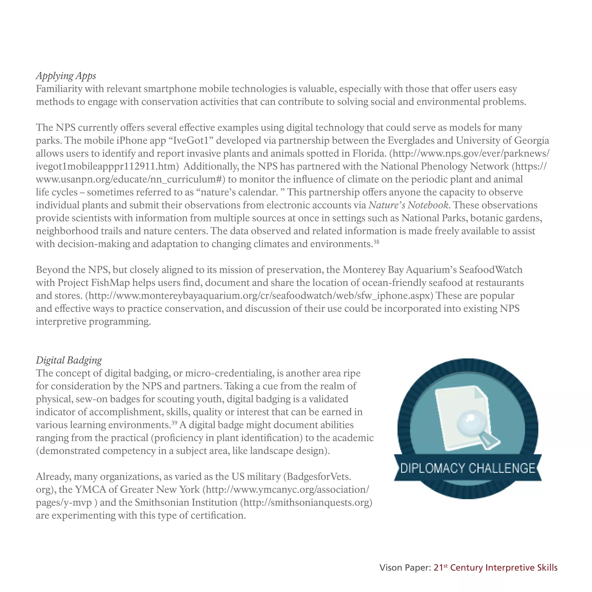 Applying Apps
Familiarity with relevant smartphone mobile technologies is valuable, especially with those that offer users easy
methods to engage with conservation activities that can contribute to solving social and environmental problems.
The NPS currently offers several effective examples using digital technology that could serve as models for many
parks. The mobile iPhone app “IveGot1” developed via partnership between the Everglades and University of Georgia
allows users to identify and report invasive plants and animals spotted in Florida. (http://www.nps.gov/ever/parknews/
ivegot1mobileapppr112911.htm) Additionally, the NPS has partnered with the National Phenology Network (https://
www.usanpn.org/educate/nn_curriculum#) to monitor the influence of climate on the periodic plant and animal
life cycles – sometimes referred to as “nature’s calendar. ” This partnership offers anyone the capacity to observe
individual plants and submit their observations from electronic accounts via Nature’s Notebook. These observations
provide scientists with information from multiple sources at once in settings such as National Parks, botanic gardens,
neighborhood trails and nature centers. The data observed and related information is made freely available to assist
with decision-making and adaptation to changing climates and environments.38
Beyond the NPS, but closely aligned to its mission of preservation, the Monterey Bay Aquarium’s SeafoodWatch
with Project FishMap helps users find, document and share the location of ocean-friendly seafood at restaurants
and stores. (http://www.montereybayaquarium.org/cr/seafoodwatch/web/sfw_iphone.aspx) These are popular
and effective ways to practice conservation, and discussion of their use could be incorporated into existing NPS
interpretive programming.
Digital Badging
The concept of digital badging, or micro-credentialing, is another area ripe
for consideration by the NPS and partners. Taking a cue from the realm of
physical, sew-on badges for scouting youth, digital badging is a validated
indicator of accomplishment, skills, quality or interest that can be earned in
various learning environments.39
A digital badge might document abilities
ranging from the practical (proficiency in plant identification) to the academic
(demonstrated competency in a subject area, like landscape design).
Already, many organizations, as varied as the US military (BadgesforVets.
org), the YMCA of Greater New York (http://www.ymcanyc.org/association/
pages/y-mvp ) and the Smithsonian Institution (http://smithsonianquests.org)
are experimenting with this type of certification.
Vison Paper: 21st
Century Interpretive Skills
 