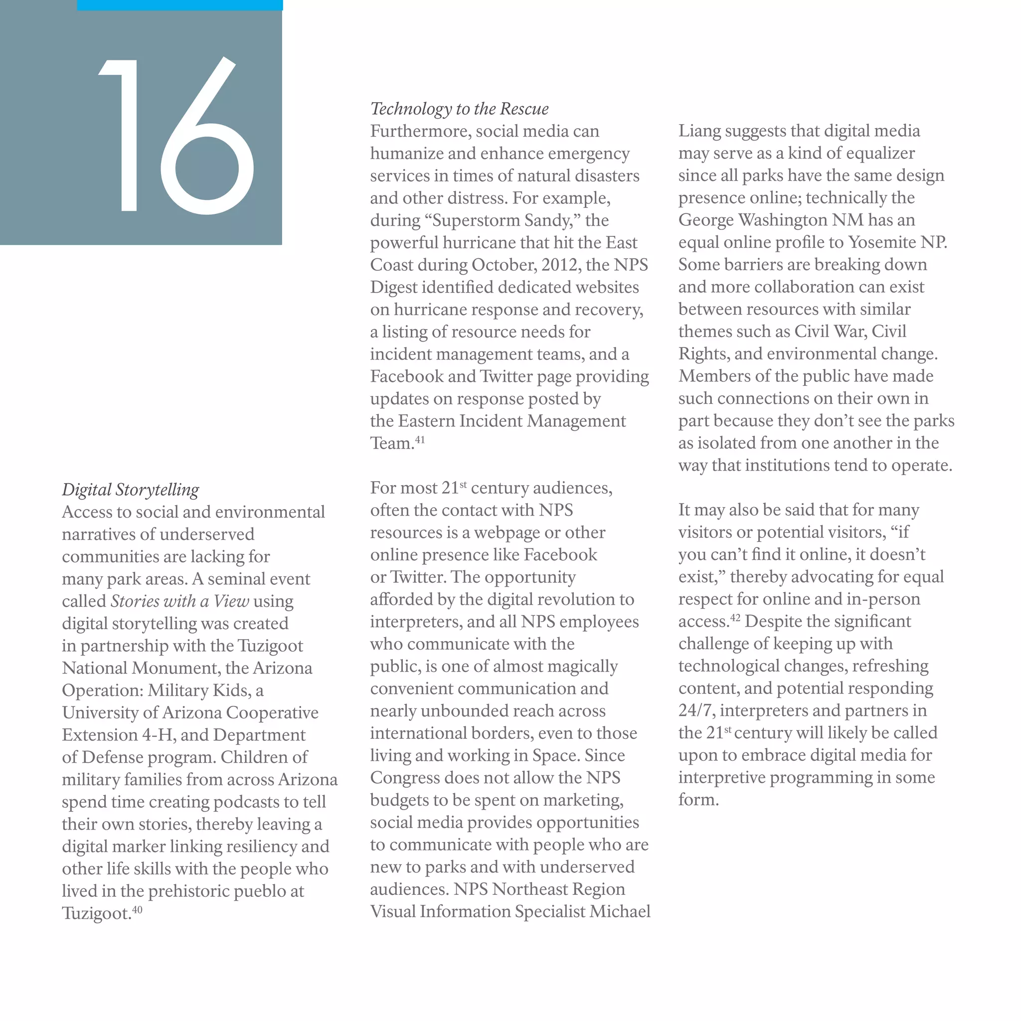 Digital Storytelling
Access to social and environmental
narratives of underserved
communities are lacking for
many park areas. A seminal event
called Stories with a View using
digital storytelling was created
in partnership with the Tuzigoot
National Monument, the Arizona
Operation: Military Kids, a
University of Arizona Cooperative
Extension 4-H, and Department
of Defense program. Children of
military families from across Arizona
spend time creating podcasts to tell
their own stories, thereby leaving a
digital marker linking resiliency and
other life skills with the people who
lived in the prehistoric pueblo at
Tuzigoot.40
16 Technology to the Rescue
Furthermore, social media can
humanize and enhance emergency
services in times of natural disasters
and other distress. For example,
during “Superstorm Sandy,” the
powerful hurricane that hit the East
Coast during October, 2012, the NPS
Digest identified dedicated websites
on hurricane response and recovery,
a listing of resource needs for
incident management teams, and a
Facebook and Twitter page providing
updates on response posted by
the Eastern Incident Management
Team.41
For most 21st
century audiences,
often the contact with NPS
resources is a webpage or other
online presence like Facebook
or Twitter. The opportunity
afforded by the digital revolution to
interpreters, and all NPS employees
who communicate with the
public, is one of almost magically
convenient communication and
nearly unbounded reach across
international borders, even to those
living and working in Space. Since
Congress does not allow the NPS
budgets to be spent on marketing,
social media provides opportunities
to communicate with people who are
new to parks and with underserved
audiences. NPS Northeast Region
Visual Information Specialist Michael
Liang suggests that digital media
may serve as a kind of equalizer
since all parks have the same design
presence online; technically the
George Washington NM has an
equal online profile to Yosemite NP.
Some barriers are breaking down
and more collaboration can exist
between resources with similar
themes such as Civil War, Civil
Rights, and environmental change.
Members of the public have made
such connections on their own in
part because they don’t see the parks
as isolated from one another in the
way that institutions tend to operate.
It may also be said that for many
visitors or potential visitors, “if
you can’t find it online, it doesn’t
exist,” thereby advocating for equal
respect for online and in-person
access.42
Despite the significant
challenge of keeping up with
technological changes, refreshing
content, and potential responding
24/7, interpreters and partners in
the 21st
century will likely be called
upon to embrace digital media for
interpretive programming in some
form.
 