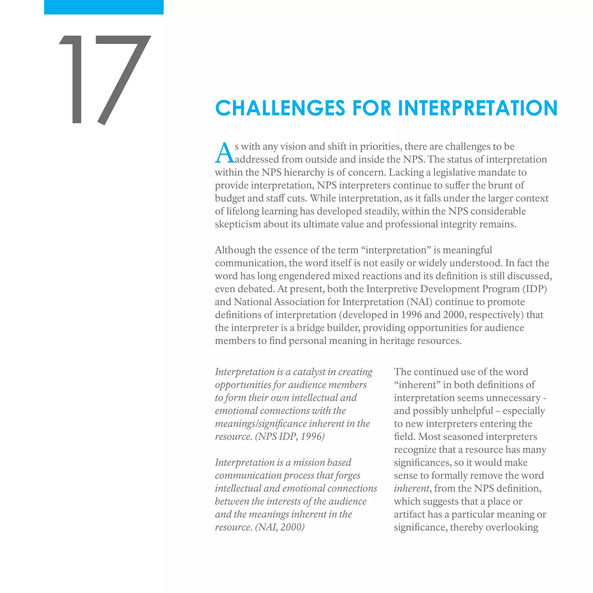 17 As with any vision and shift in priorities, there are challenges to be
addressed from outside and inside the NPS. The status of interpretation
within the NPS hierarchy is of concern. Lacking a legislative mandate to
provide interpretation, NPS interpreters continue to suffer the brunt of
budget and staff cuts. While interpretation, as it falls under the larger context
of lifelong learning has developed steadily, within the NPS considerable
skepticism about its ultimate value and professional integrity remains.
Although the essence of the term “interpretation” is meaningful
communication, the word itself is not easily or widely understood. In fact the
word has long engendered mixed reactions and its definition is still discussed,
even debated. At present, both the Interpretive Development Program (IDP)
and National Association for Interpretation (NAI) continue to promote
definitions of interpretation (developed in 1996 and 2000, respectively) that
the interpreter is a bridge builder, providing opportunities for audience
members to find personal meaning in heritage resources.
CHALLENGES FOR INTERPRETATION
Interpretation is a catalyst in creating
opportunities for audience members
to form their own intellectual and
emotional connections with the
meanings/significance inherent in the
resource. (NPS IDP, 1996)
Interpretation is a mission based
communication process that forges
intellectual and emotional connections
between the interests of the audience
and the meanings inherent in the
resource. (NAI, 2000)
The continued use of the word
“inherent” in both definitions of
interpretation seems unnecessary -
and possibly unhelpful – especially
to new interpreters entering the
field. Most seasoned interpreters
recognize that a resource has many
significances, so it would make
sense to formally remove the word
inherent, from the NPS definition,
which suggests that a place or
artifact has a particular meaning or
significance, thereby overlooking
 