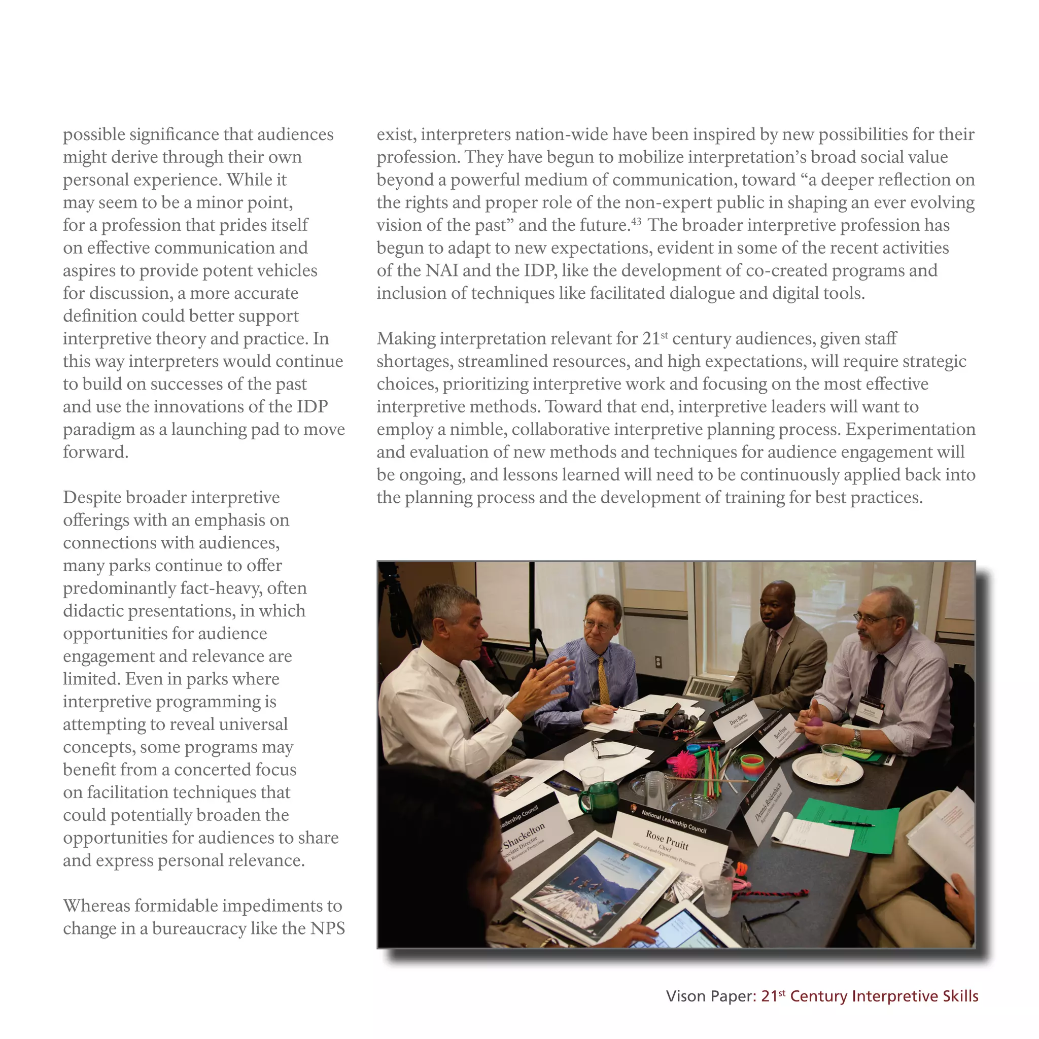 possible significance that audiences
might derive through their own
personal experience. While it
may seem to be a minor point,
for a profession that prides itself
on effective communication and
aspires to provide potent vehicles
for discussion, a more accurate
definition could better support
interpretive theory and practice. In
this way interpreters would continue
to build on successes of the past
and use the innovations of the IDP
paradigm as a launching pad to move
forward.
Despite broader interpretive
offerings with an emphasis on
connections with audiences,
many parks continue to offer
predominantly fact-heavy, often
didactic presentations, in which
opportunities for audience
engagement and relevance are
limited. Even in parks where
interpretive programming is
attempting to reveal universal
concepts, some programs may
benefit from a concerted focus
on facilitation techniques that
could potentially broaden the
opportunities for audiences to share
and express personal relevance.
Whereas formidable impediments to
change in a bureaucracy like the NPS
exist, interpreters nation-wide have been inspired by new possibilities for their
profession. They have begun to mobilize interpretation’s broad social value
beyond a powerful medium of communication, toward “a deeper reflection on
the rights and proper role of the non-expert public in shaping an ever evolving
vision of the past” and the future.43
The broader interpretive profession has
begun to adapt to new expectations, evident in some of the recent activities
of the NAI and the IDP, like the development of co-created programs and
inclusion of techniques like facilitated dialogue and digital tools.
Making interpretation relevant for 21st
century audiences, given staff
shortages, streamlined resources, and high expectations, will require strategic
choices, prioritizing interpretive work and focusing on the most effective
interpretive methods. Toward that end, interpretive leaders will want to
employ a nimble, collaborative interpretive planning process. Experimentation
and evaluation of new methods and techniques for audience engagement will
be ongoing, and lessons learned will need to be continuously applied back into
the planning process and the development of training for best practices.
Vison Paper: 21st
Century Interpretive Skills
 