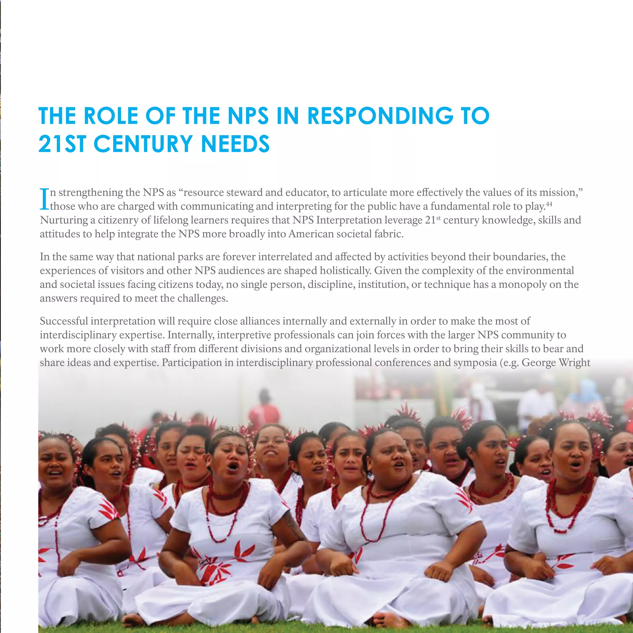 THE ROLE OF THE NPS IN RESPONDING TO
21ST CENTURY NEEDS
In strengthening the NPS as “resource steward and educator, to articulate more effectively the values of its mission,”
those who are charged with communicating and interpreting for the public have a fundamental role to play.44
Nurturing a citizenry of lifelong learners requires that NPS Interpretation leverage 21st
century knowledge, skills and
attitudes to help integrate the NPS more broadly into American societal fabric.
In the same way that national parks are forever interrelated and affected by activities beyond their boundaries, the
experiences of visitors and other NPS audiences are shaped holistically. Given the complexity of the environmental
and societal issues facing citizens today, no single person, discipline, institution, or technique has a monopoly on the
answers required to meet the challenges.
Successful interpretation will require close alliances internally and externally in order to make the most of
interdisciplinary expertise. Internally, interpretive professionals can join forces with the larger NPS community to
work more closely with staff from different divisions and organizational levels in order to bring their skills to bear and
share ideas and expertise. Participation in interdisciplinary professional conferences and symposia (e.g. George Wright
 