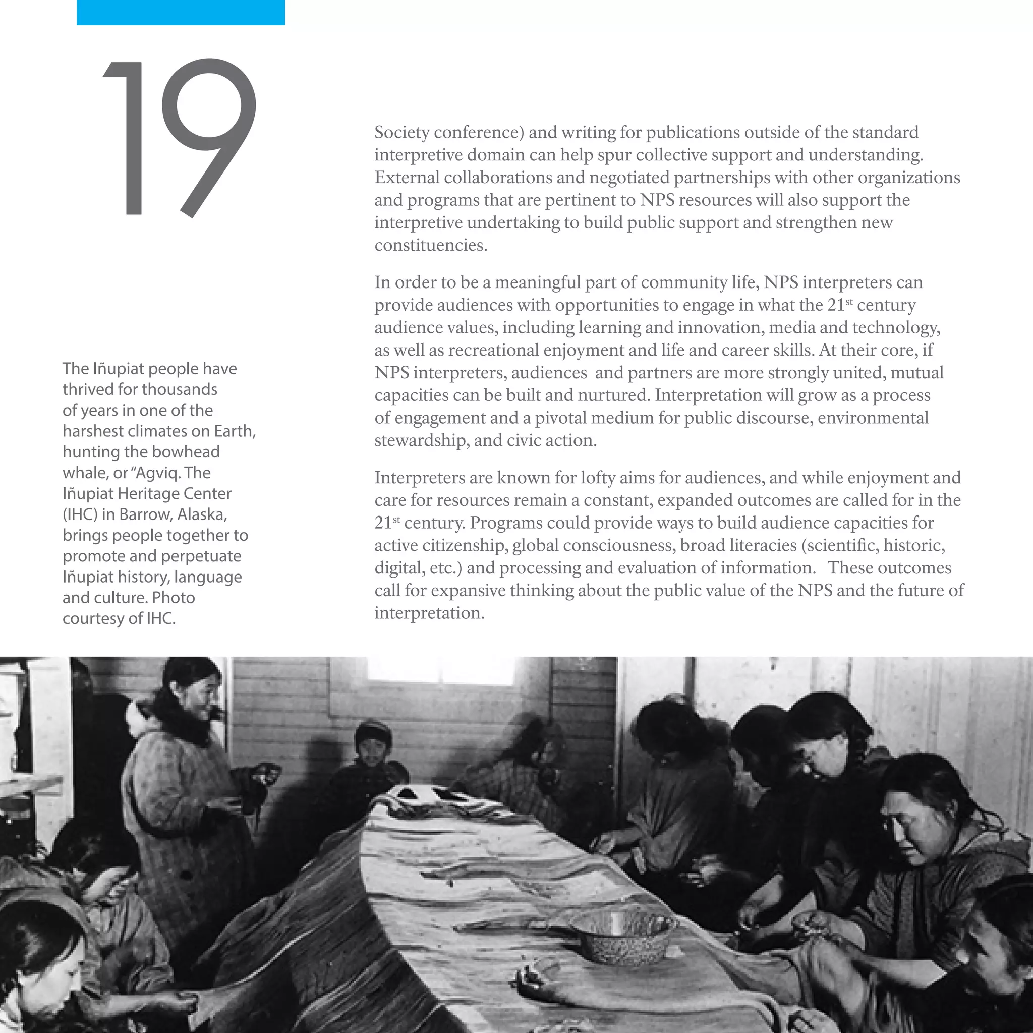 Society conference) and writing for publications outside of the standard
interpretive domain can help spur collective support and understanding.
External collaborations and negotiated partnerships with other organizations
and programs that are pertinent to NPS resources will also support the
interpretive undertaking to build public support and strengthen new
constituencies.
In order to be a meaningful part of community life, NPS interpreters can
provide audiences with opportunities to engage in what the 21st
century
audience values, including learning and innovation, media and technology,
as well as recreational enjoyment and life and career skills. At their core, if
NPS interpreters, audiences and partners are more strongly united, mutual
capacities can be built and nurtured. Interpretation will grow as a process
of engagement and a pivotal medium for public discourse, environmental
stewardship, and civic action.
Interpreters are known for lofty aims for audiences, and while enjoyment and
care for resources remain a constant, expanded outcomes are called for in the
21st
century. Programs could provide ways to build audience capacities for
active citizenship, global consciousness, broad literacies (scientific, historic,
digital, etc.) and processing and evaluation of information. These outcomes
call for expansive thinking about the public value of the NPS and the future of
interpretation.
19
The Iñupiat people have
thrived for thousands
of years in one of the
harshest climates on Earth,
hunting the bowhead
whale, or“Agviq. The
Iñupiat Heritage Center
(IHC) in Barrow, Alaska,
brings people together to
promote and perpetuate
Iñupiat history, language
and culture. Photo
courtesy of IHC.
 