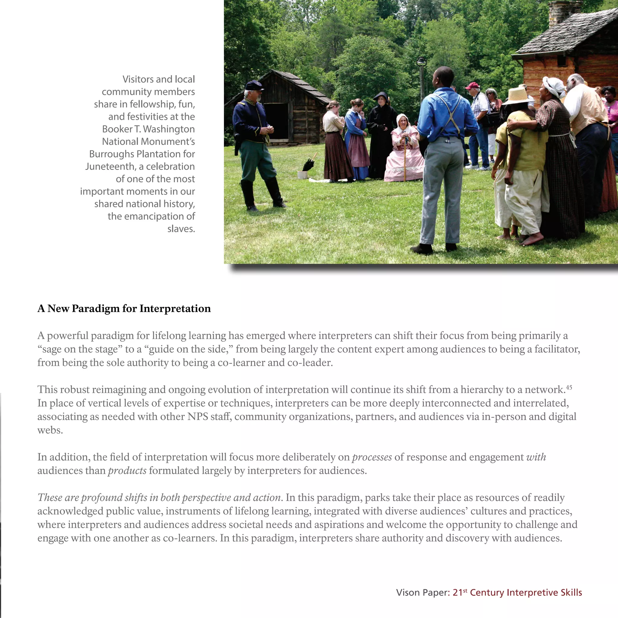 A New Paradigm for Interpretation
A powerful paradigm for lifelong learning has emerged where interpreters can shift their focus from being primarily a
“sage on the stage” to a “guide on the side,” from being largely the content expert among audiences to being a facilitator,
from being the sole authority to being a co-learner and co-leader.
This robust reimagining and ongoing evolution of interpretation will continue its shift from a hierarchy to a network.45
In place of vertical levels of expertise or techniques, interpreters can be more deeply interconnected and interrelated,
associating as needed with other NPS staff, community organizations, partners, and audiences via in-person and digital
webs.
In addition, the field of interpretation will focus more deliberately on processes of response and engagement with
audiences than products formulated largely by interpreters for audiences.
These are profound shifts in both perspective and action. In this paradigm, parks take their place as resources of readily
acknowledged public value, instruments of lifelong learning, integrated with diverse audiences’ cultures and practices,
where interpreters and audiences address societal needs and aspirations and welcome the opportunity to challenge and
engage with one another as co-learners. In this paradigm, interpreters share authority and discovery with audiences.
Visitors and local
community members
share in fellowship, fun,
and festivities at the
Booker T. Washington
National Monument’s
Burroughs Plantation for
Juneteenth, a celebration
of one of the most
important moments in our
shared national history,
the emancipation of
slaves.
Vison Paper: 21st
Century Interpretive Skills
 
