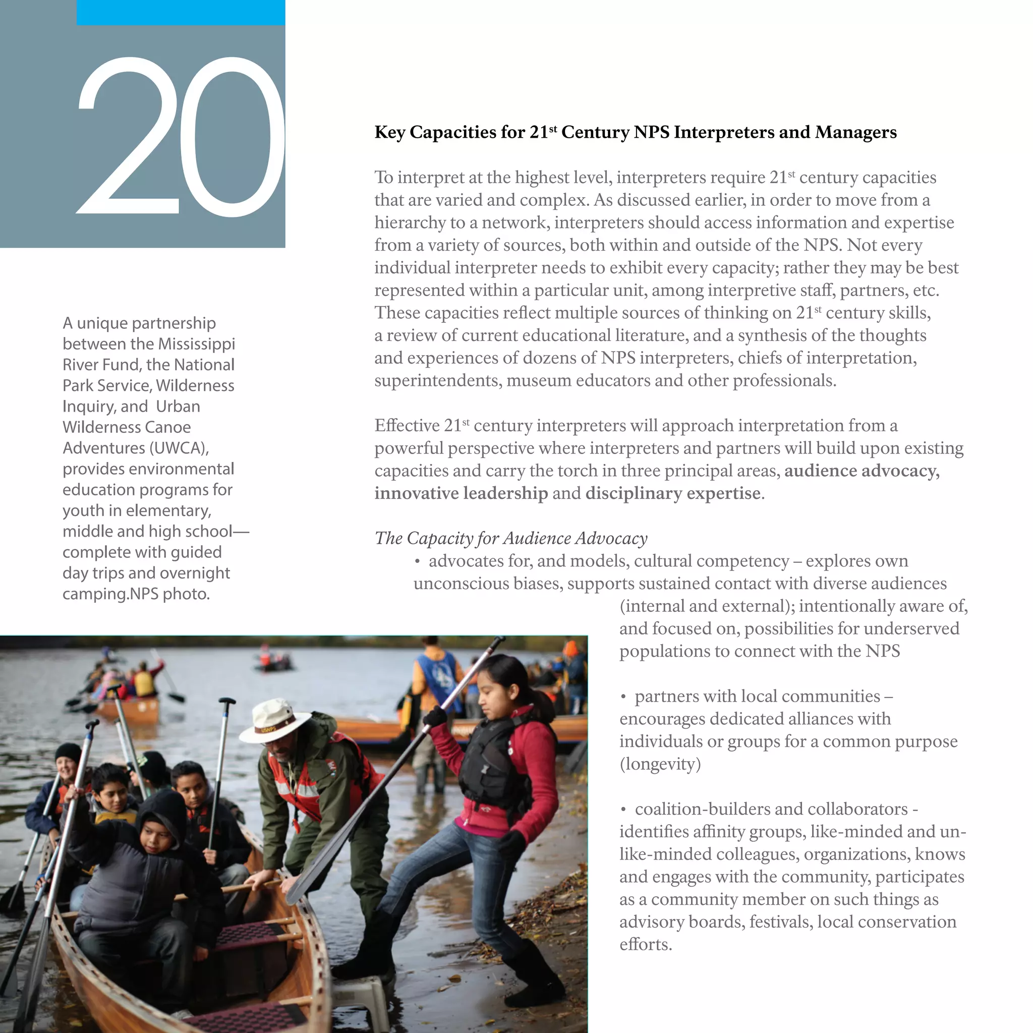 Key Capacities for 21st
Century NPS Interpreters and Managers
To interpret at the highest level, interpreters require 21st
century capacities
that are varied and complex. As discussed earlier, in order to move from a
hierarchy to a network, interpreters should access information and expertise
from a variety of sources, both within and outside of the NPS. Not every
individual interpreter needs to exhibit every capacity; rather they may be best
represented within a particular unit, among interpretive staff, partners, etc.
These capacities reflect multiple sources of thinking on 21st
century skills,
a review of current educational literature, and a synthesis of the thoughts
and experiences of dozens of NPS interpreters, chiefs of interpretation,
superintendents, museum educators and other professionals.
Effective 21st
century interpreters will approach interpretation from a
powerful perspective where interpreters and partners will build upon existing
capacities and carry the torch in three principal areas, audience advocacy,
innovative leadership and disciplinary expertise.
The Capacity for Audience Advocacy
• advocates for, and models, cultural competency – explores own
unconscious biases, supports sustained contact with diverse audiences
(internal and external); intentionally aware of,
and focused on, possibilities for underserved
populations to connect with the NPS
• partners with local communities –
encourages dedicated alliances with
individuals or groups for a common purpose
(longevity)
• coalition-builders and collaborators -
identifies affinity groups, like-minded and un-
like-minded colleagues, organizations, knows
and engages with the community, participates
as a community member on such things as
advisory boards, festivals, local conservation
efforts.
20
A unique partnership
between the Mississippi
River Fund, the National
Park Service, Wilderness
Inquiry, and Urban
Wilderness Canoe
Adventures (UWCA),
provides environmental
education programs for
youth in elementary,
middle and high school—
complete with guided
day trips and overnight
camping.NPS photo.
 