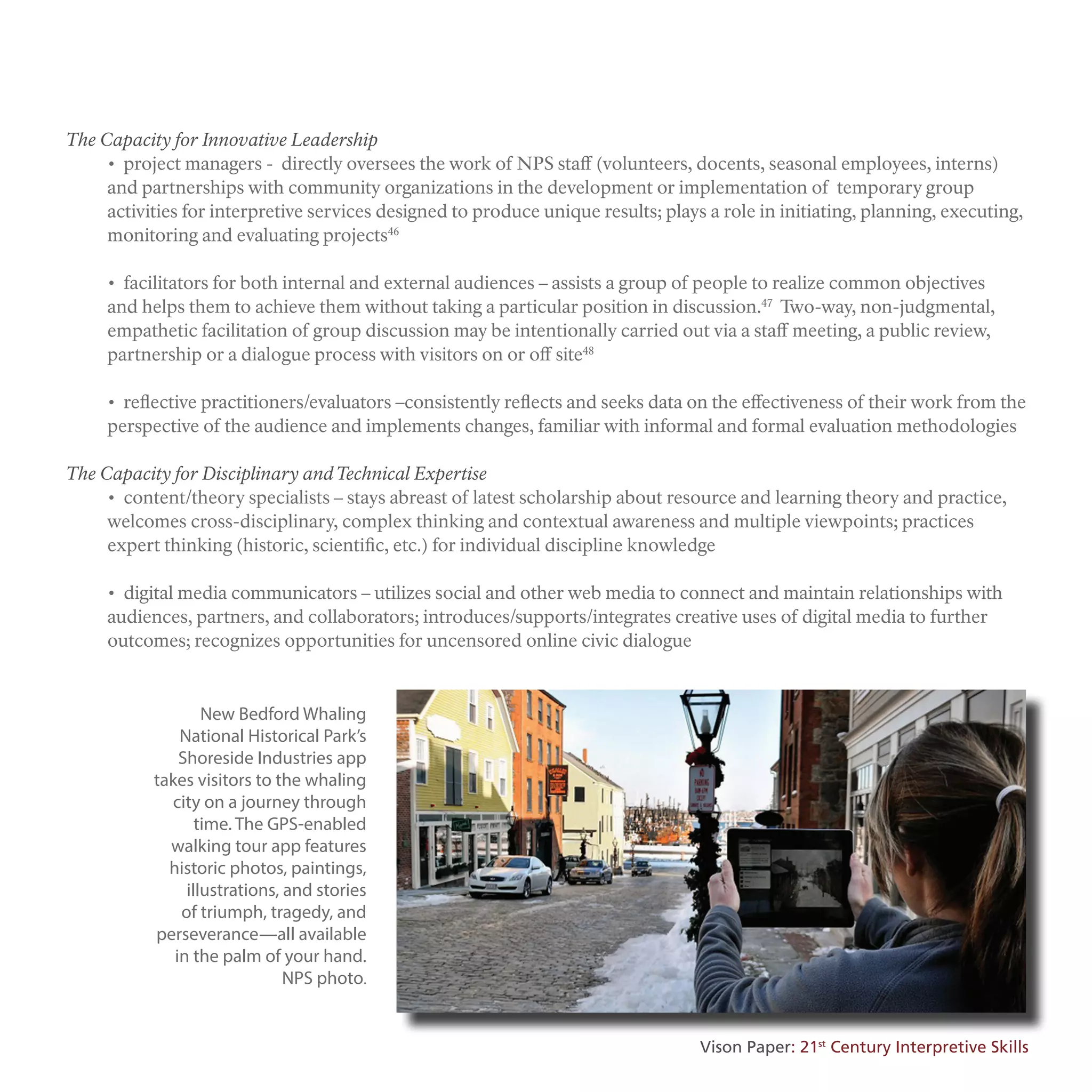 The Capacity for Innovative Leadership
• project managers - directly oversees the work of NPS staff (volunteers, docents, seasonal employees, interns)
and partnerships with community organizations in the development or implementation of temporary group
activities for interpretive services designed to produce unique results; plays a role in initiating, planning, executing,
monitoring and evaluating projects46
• facilitators for both internal and external audiences – assists a group of people to realize common objectives
and helps them to achieve them without taking a particular position in discussion.47
Two-way, non-judgmental,
empathetic facilitation of group discussion may be intentionally carried out via a staff meeting, a public review,
partnership or a dialogue process with visitors on or off site48
• reflective practitioners/evaluators –consistently reflects and seeks data on the effectiveness of their work from the
perspective of the audience and implements changes, familiar with informal and formal evaluation methodologies
The Capacity for Disciplinary andTechnical Expertise
• content/theory specialists – stays abreast of latest scholarship about resource and learning theory and practice,
welcomes cross-disciplinary, complex thinking and contextual awareness and multiple viewpoints; practices
expert thinking (historic, scientific, etc.) for individual discipline knowledge
• digital media communicators – utilizes social and other web media to connect and maintain relationships with
audiences, partners, and collaborators; introduces/supports/integrates creative uses of digital media to further
outcomes; recognizes opportunities for uncensored online civic dialogue
New Bedford Whaling
National Historical Park’s
Shoreside Industries app
takes visitors to the whaling
city on a journey through
time. The GPS-enabled
walking tour app features
historic photos, paintings,
illustrations, and stories
of triumph, tragedy, and
perseverance—all available
in the palm of your hand.
NPS photo.
Vison Paper: 21st
Century Interpretive Skills
 