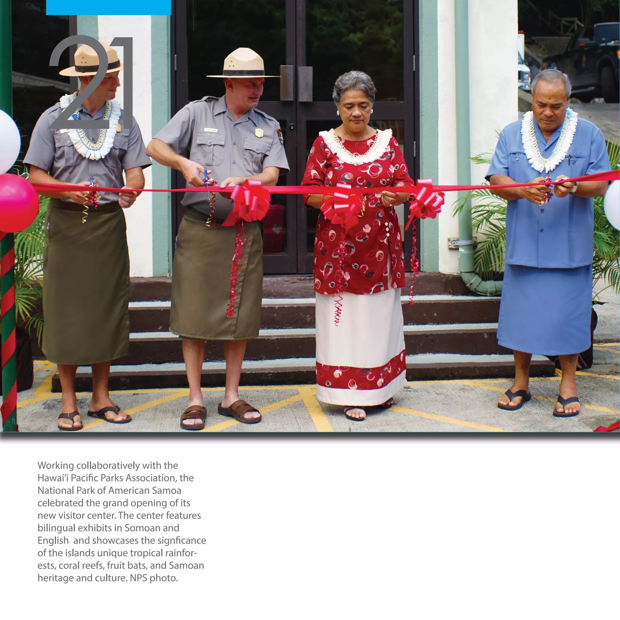 19
Working collaboratively with the
Hawai’i Pacific Parks Association, the
National Park of American Samoa
celebrated the grand opening of its
new visitor center. The center features
bilingual exhibits in Somoan and
English and showcases the signficance
of the islands unique tropical rainfor-
ests, coral reefs, fruit bats, and Samoan
heritage and culture. NPS photo.
21
 