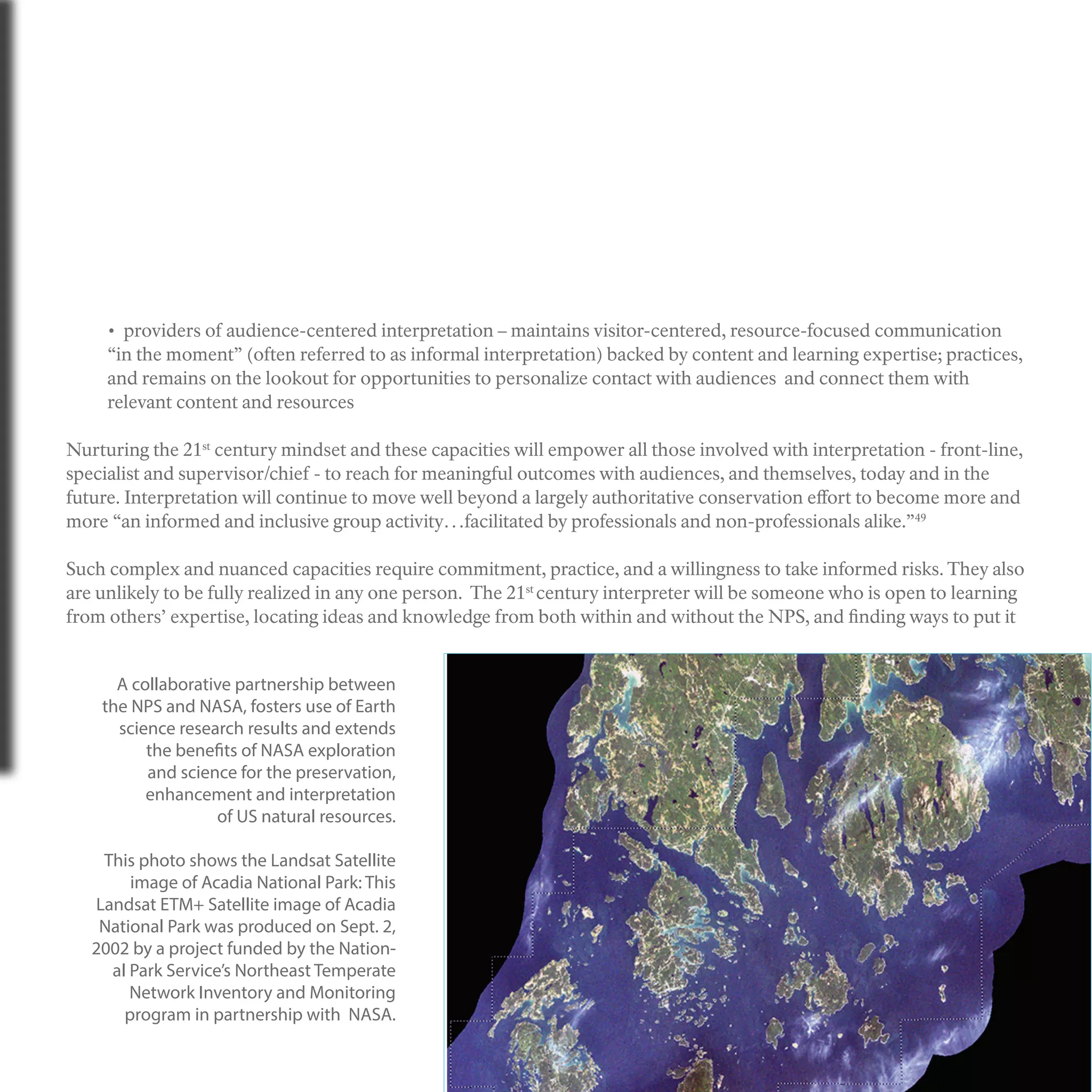 • providers of audience-centered interpretation – maintains visitor-centered, resource-focused communication
“in the moment” (often referred to as informal interpretation) backed by content and learning expertise; practices,
and remains on the lookout for opportunities to personalize contact with audiences and connect them with
relevant content and resources
Nurturing the 21st
century mindset and these capacities will empower all those involved with interpretation - front-line,
specialist and supervisor/chief - to reach for meaningful outcomes with audiences, and themselves, today and in the
future. Interpretation will continue to move well beyond a largely authoritative conservation effort to become more and
more “an informed and inclusive group activity…facilitated by professionals and non-professionals alike.”49
Such complex and nuanced capacities require commitment, practice, and a willingness to take informed risks. They also
are unlikely to be fully realized in any one person. The 21st
century interpreter will be someone who is open to learning
from others’ expertise, locating ideas and knowledge from both within and without the NPS, and finding ways to put it
A collaborative partnership between
the NPS and NASA, fosters use of Earth
science research results and extends
the benefits of NASA exploration
and science for the preservation,
enhancement and interpretation
of US natural resources.
This photo shows the Landsat Satellite
image of Acadia National Park: This
Landsat ETM+ Satellite image of Acadia
National Park was produced on Sept. 2,
2002 by a project funded by the Nation-
al Park Service’s Northeast Temperate
Network Inventory and Monitoring
program in partnership with NASA.
 