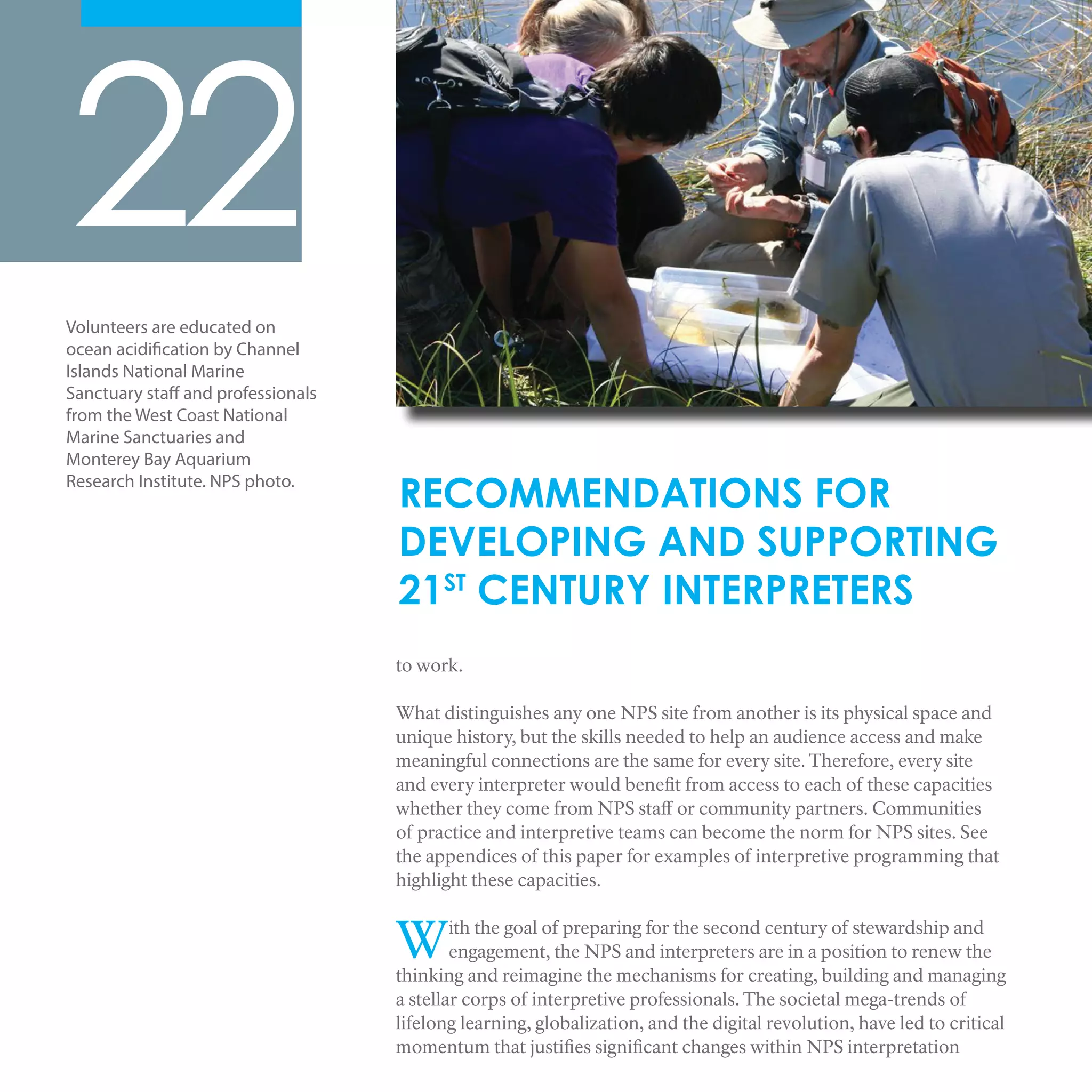 to work.
What distinguishes any one NPS site from another is its physical space and
unique history, but the skills needed to help an audience access and make
meaningful connections are the same for every site. Therefore, every site
and every interpreter would benefit from access to each of these capacities
whether they come from NPS staff or community partners. Communities
of practice and interpretive teams can become the norm for NPS sites. See
the appendices of this paper for examples of interpretive programming that
highlight these capacities.
With the goal of preparing for the second century of stewardship and
engagement, the NPS and interpreters are in a position to renew the
thinking and reimagine the mechanisms for creating, building and managing
a stellar corps of interpretive professionals. The societal mega-trends of
lifelong learning, globalization, and the digital revolution, have led to critical
momentum that justifies significant changes within NPS interpretation
22
RECOMMENDATIONS FOR
DEVELOPING AND SUPPORTING
21ST
CENTURY INTERPRETERS
Volunteers are educated on
ocean acidification by Channel
Islands National Marine
Sanctuary staff and professionals
from the West Coast National
Marine Sanctuaries and
Monterey Bay Aquarium
Research Institute. NPS photo.
 