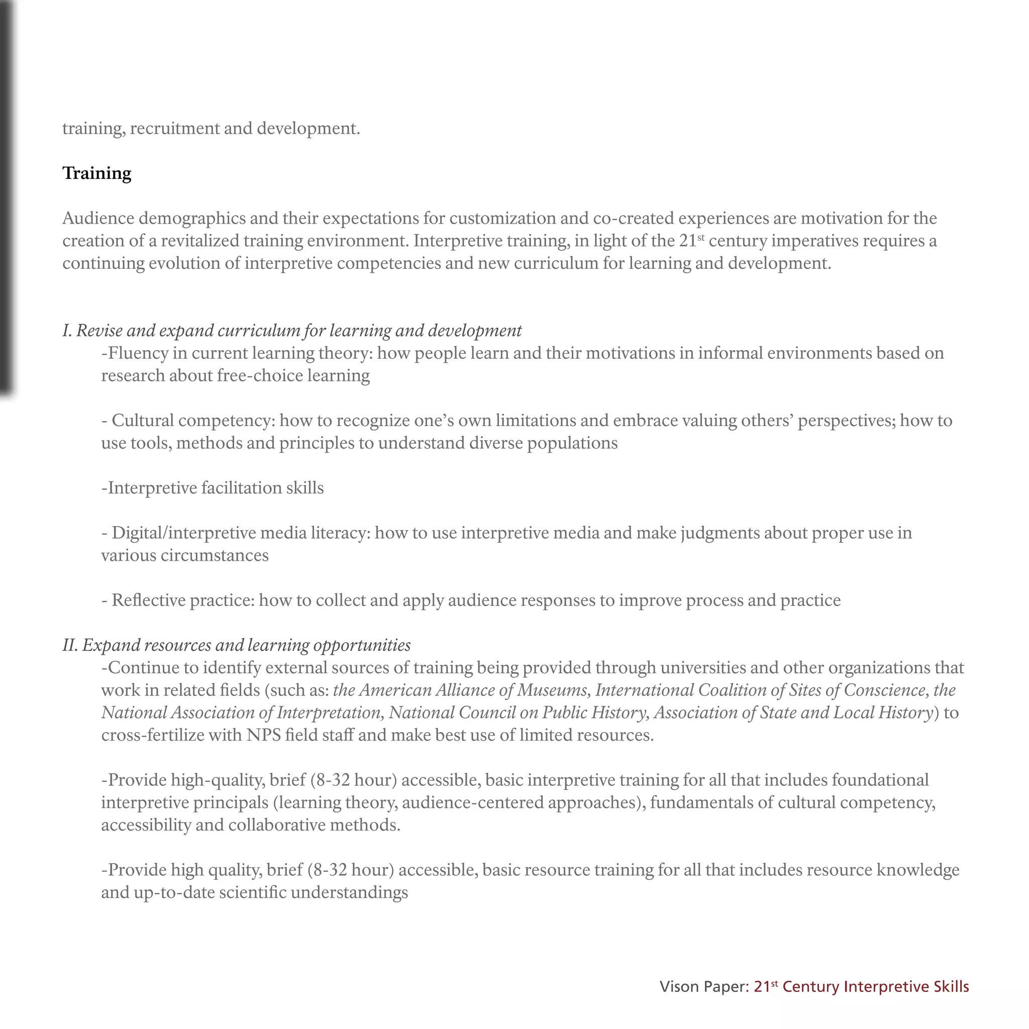 training, recruitment and development.
Training
Audience demographics and their expectations for customization and co-created experiences are motivation for the
creation of a revitalized training environment. Interpretive training, in light of the 21st
century imperatives requires a
continuing evolution of interpretive competencies and new curriculum for learning and development.
I. Revise and expand curriculum for learning and development
-Fluency in current learning theory: how people learn and their motivations in informal environments based on
research about free-choice learning
- Cultural competency: how to recognize one’s own limitations and embrace valuing others’ perspectives; how to
use tools, methods and principles to understand diverse populations
-Interpretive facilitation skills
- Digital/interpretive media literacy: how to use interpretive media and make judgments about proper use in
various circumstances
- Reflective practice: how to collect and apply audience responses to improve process and practice
II. Expand resources and learning opportunities
-Continue to identify external sources of training being provided through universities and other organizations that
work in related fields (such as: the American Alliance of Museums, International Coalition of Sites of Conscience, the
National Association of Interpretation, National Council on Public History, Association of State and Local History) to
cross-fertilize with NPS field staff and make best use of limited resources.
-Provide high-quality, brief (8-32 hour) accessible, basic interpretive training for all that includes foundational
interpretive principals (learning theory, audience-centered approaches), fundamentals of cultural competency,
accessibility and collaborative methods.
-Provide high quality, brief (8-32 hour) accessible, basic resource training for all that includes resource knowledge
and up-to-date scientific understandings
Vison Paper: 21st
Century Interpretive Skills
 