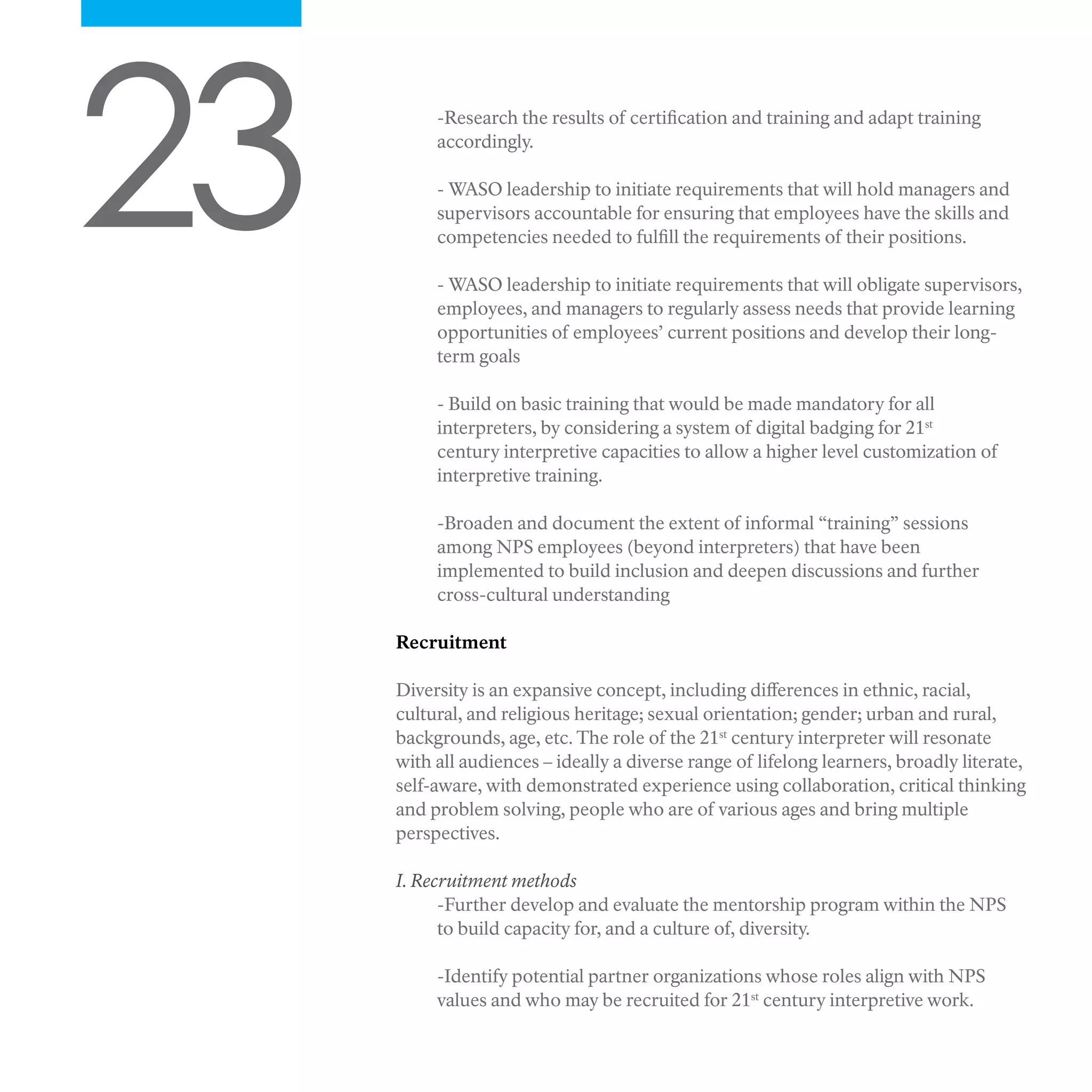 23 -Research the results of certification and training and adapt training
accordingly.
- WASO leadership to initiate requirements that will hold managers and
supervisors accountable for ensuring that employees have the skills and
competencies needed to fulfill the requirements of their positions.
- WASO leadership to initiate requirements that will obligate supervisors,
employees, and managers to regularly assess needs that provide learning
opportunities of employees’ current positions and develop their long-
term goals
- Build on basic training that would be made mandatory for all
interpreters, by considering a system of digital badging for 21st
century interpretive capacities to allow a higher level customization of
interpretive training.
-Broaden and document the extent of informal “training” sessions
among NPS employees (beyond interpreters) that have been
implemented to build inclusion and deepen discussions and further
cross-cultural understanding
Recruitment
Diversity is an expansive concept, including differences in ethnic, racial,
cultural, and religious heritage; sexual orientation; gender; urban and rural,
backgrounds, age, etc. The role of the 21st
century interpreter will resonate
with all audiences – ideally a diverse range of lifelong learners, broadly literate,
self-aware, with demonstrated experience using collaboration, critical thinking
and problem solving, people who are of various ages and bring multiple
perspectives.
I. Recruitment methods
-Further develop and evaluate the mentorship program within the NPS
to build capacity for, and a culture of, diversity.
-Identify potential partner organizations whose roles align with NPS
values and who may be recruited for 21st
century interpretive work.
 