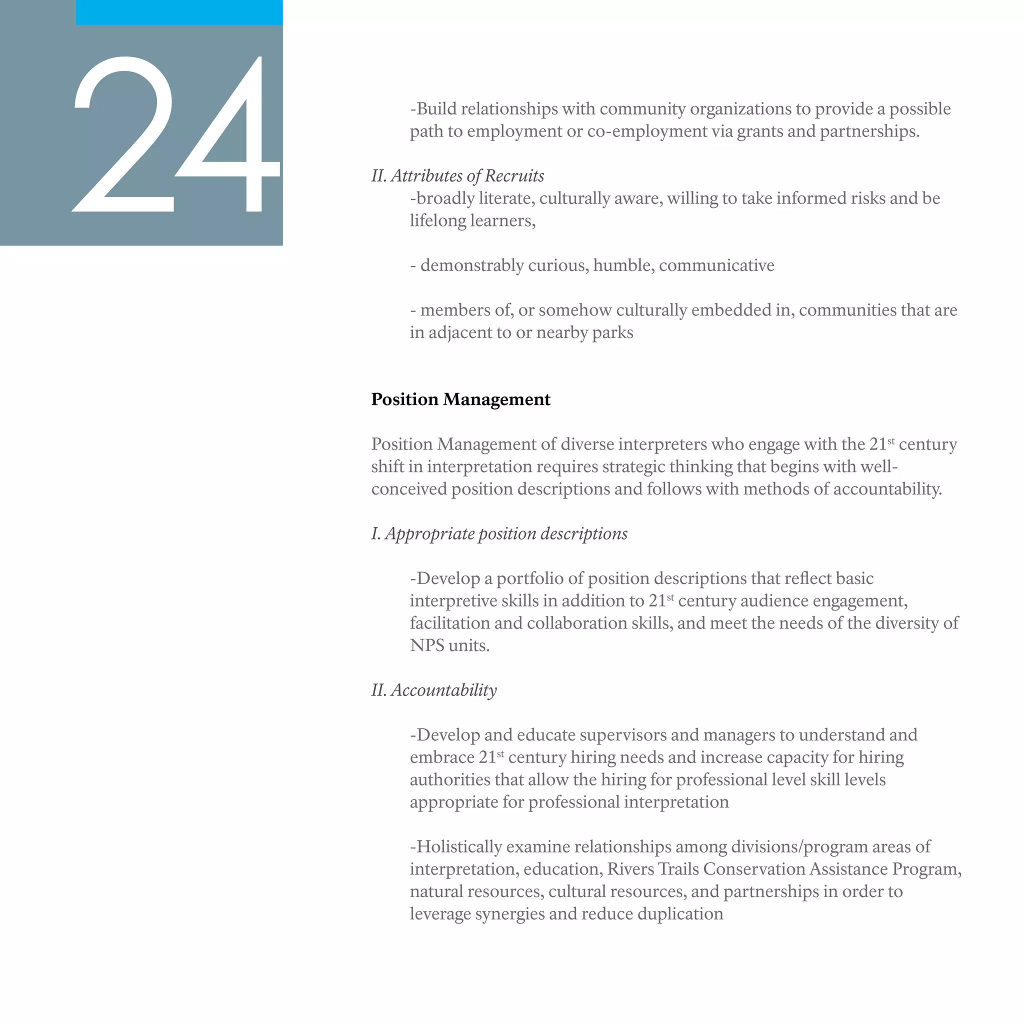 24 -Build relationships with community organizations to provide a possible
path to employment or co-employment via grants and partnerships.
II. Attributes of Recruits
-broadly literate, culturally aware, willing to take informed risks and be
lifelong learners,
- demonstrably curious, humble, communicative
- members of, or somehow culturally embedded in, communities that are
in adjacent to or nearby parks
Position Management
Position Management of diverse interpreters who engage with the 21st
century
shift in interpretation requires strategic thinking that begins with well-
conceived position descriptions and follows with methods of accountability.
I. Appropriate position descriptions
-Develop a portfolio of position descriptions that reflect basic
interpretive skills in addition to 21st
century audience engagement,
facilitation and collaboration skills, and meet the needs of the diversity of
NPS units.
II. Accountability
-Develop and educate supervisors and managers to understand and
embrace 21st
century hiring needs and increase capacity for hiring
authorities that allow the hiring for professional level skill levels
appropriate for professional interpretation
-Holistically examine relationships among divisions/program areas of
interpretation, education, Rivers Trails Conservation Assistance Program,
natural resources, cultural resources, and partnerships in order to
leverage synergies and reduce duplication
 