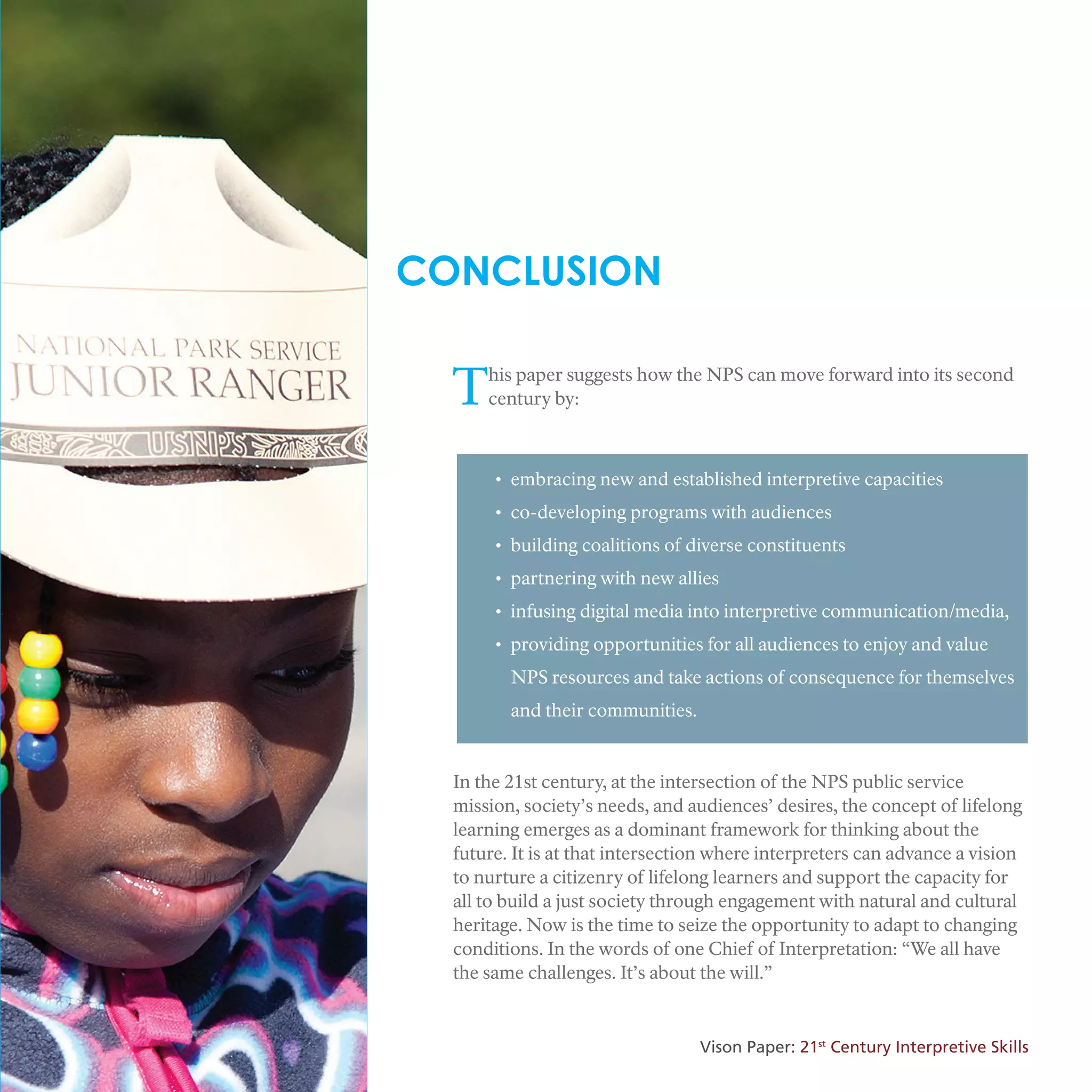 CONCLUSION
This paper suggests how the NPS can move forward into its second
century by:
• embracing new and established interpretive capacities
• co-developing programs with audiences
• building coalitions of diverse constituents
• partnering with new allies
• infusing digital media into interpretive communication/media,
• providing opportunities for all audiences to enjoy and value
NPS resources and take actions of consequence for themselves
and their communities.
In the 21st century, at the intersection of the NPS public service
mission, society’s needs, and audiences’ desires, the concept of lifelong
learning emerges as a dominant framework for thinking about the
future. It is at that intersection where interpreters can advance a vision
to nurture a citizenry of lifelong learners and support the capacity for
all to build a just society through engagement with natural and cultural
heritage. Now is the time to seize the opportunity to adapt to changing
conditions. In the words of one Chief of Interpretation: “We all have
the same challenges. It’s about the will.”
Vison Paper: 21st
Century Interpretive Skills
 