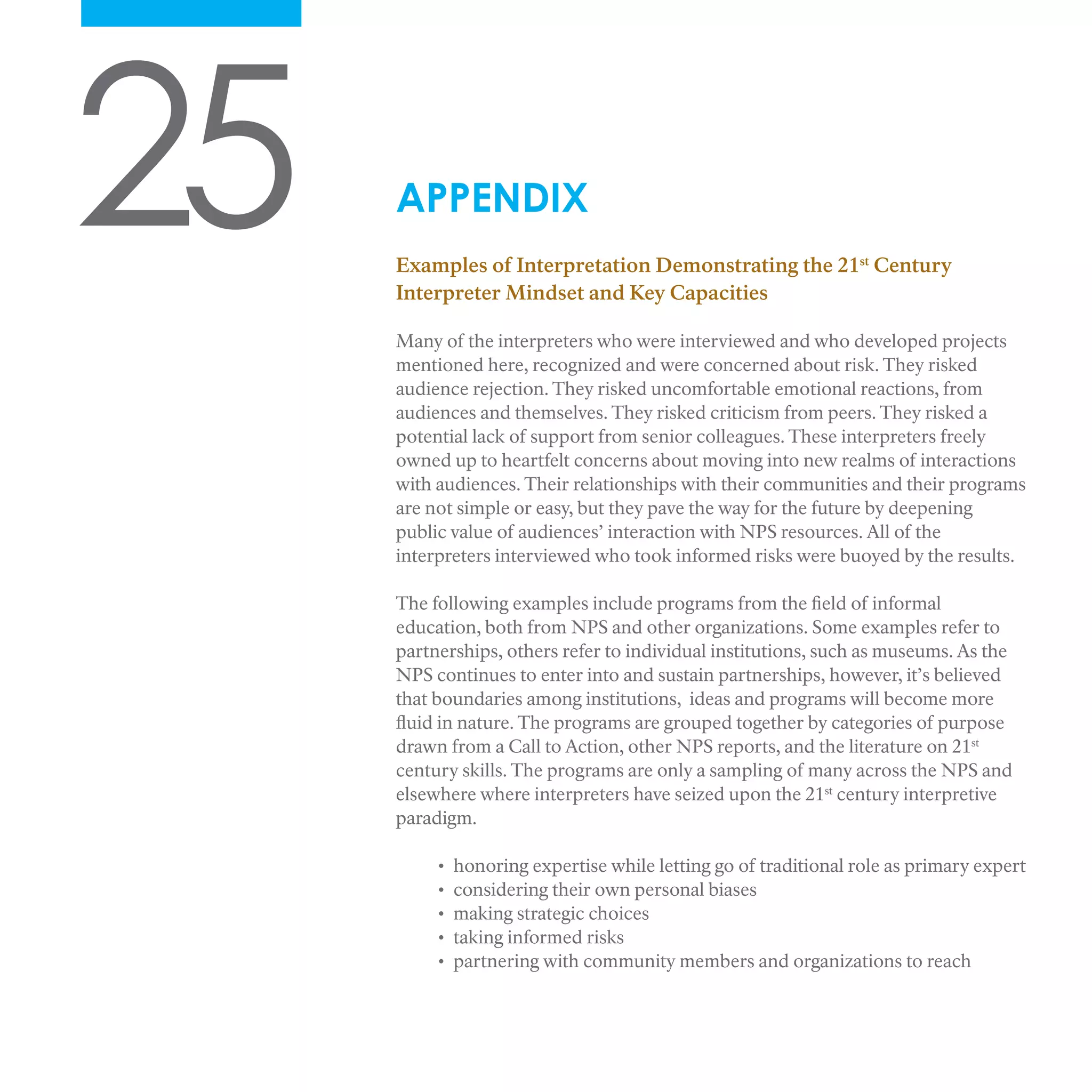 25 APPENDIX
Examples of Interpretation Demonstrating the 21st
Century
Interpreter Mindset and Key Capacities
Many of the interpreters who were interviewed and who developed projects
mentioned here, recognized and were concerned about risk. They risked
audience rejection. They risked uncomfortable emotional reactions, from
audiences and themselves. They risked criticism from peers. They risked a
potential lack of support from senior colleagues. These interpreters freely
owned up to heartfelt concerns about moving into new realms of interactions
with audiences. Their relationships with their communities and their programs
are not simple or easy, but they pave the way for the future by deepening
public value of audiences’ interaction with NPS resources. All of the
interpreters interviewed who took informed risks were buoyed by the results.
The following examples include programs from the field of informal
education, both from NPS and other organizations. Some examples refer to
partnerships, others refer to individual institutions, such as museums. As the
NPS continues to enter into and sustain partnerships, however, it’s believed
that boundaries among institutions, ideas and programs will become more
fluid in nature. The programs are grouped together by categories of purpose
drawn from a Call to Action, other NPS reports, and the literature on 21st
century skills. The programs are only a sampling of many across the NPS and
elsewhere where interpreters have seized upon the 21st
century interpretive
paradigm.
• honoring expertise while letting go of traditional role as primary expert
• considering their own personal biases
• making strategic choices
• taking informed risks
• partnering with community members and organizations to reach
 