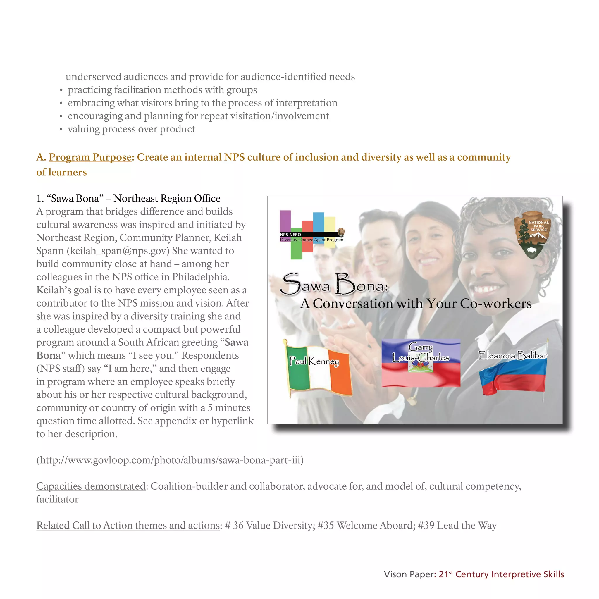 underserved audiences and provide for audience-identified needs
• practicing facilitation methods with groups
• embracing what visitors bring to the process of interpretation
• encouraging and planning for repeat visitation/involvement
• valuing process over product
A. Program Purpose: Create an internal NPS culture of inclusion and diversity as well as a community
of learners
1. “Sawa Bona” – Northeast Region Office
A program that bridges difference and builds
cultural awareness was inspired and initiated by
Northeast Region, Community Planner, Keilah
Spann (keilah_span@nps.gov) She wanted to
build community close at hand – among her
colleagues in the NPS office in Philadelphia.
Keilah’s goal is to have every employee seen as a
contributor to the NPS mission and vision. After
she was inspired by a diversity training she and
a colleague developed a compact but powerful
program around a South African greeting “Sawa
Bona” which means “I see you.” Respondents
(NPS staff) say “I am here,” and then engage
in program where an employee speaks briefly
about his or her respective cultural background,
community or country of origin with a 5 minutes
question time allotted. See appendix or hyperlink
to her description.
(http://www.govloop.com/photo/albums/sawa-bona-part-iii)
Capacities demonstrated: Coalition-builder and collaborator, advocate for, and model of, cultural competency,
facilitator
Related Call to Action themes and actions: # 36 Value Diversity; #35 Welcome Aboard; #39 Lead the Way
Vison Paper: 21st
Century Interpretive Skills
 
