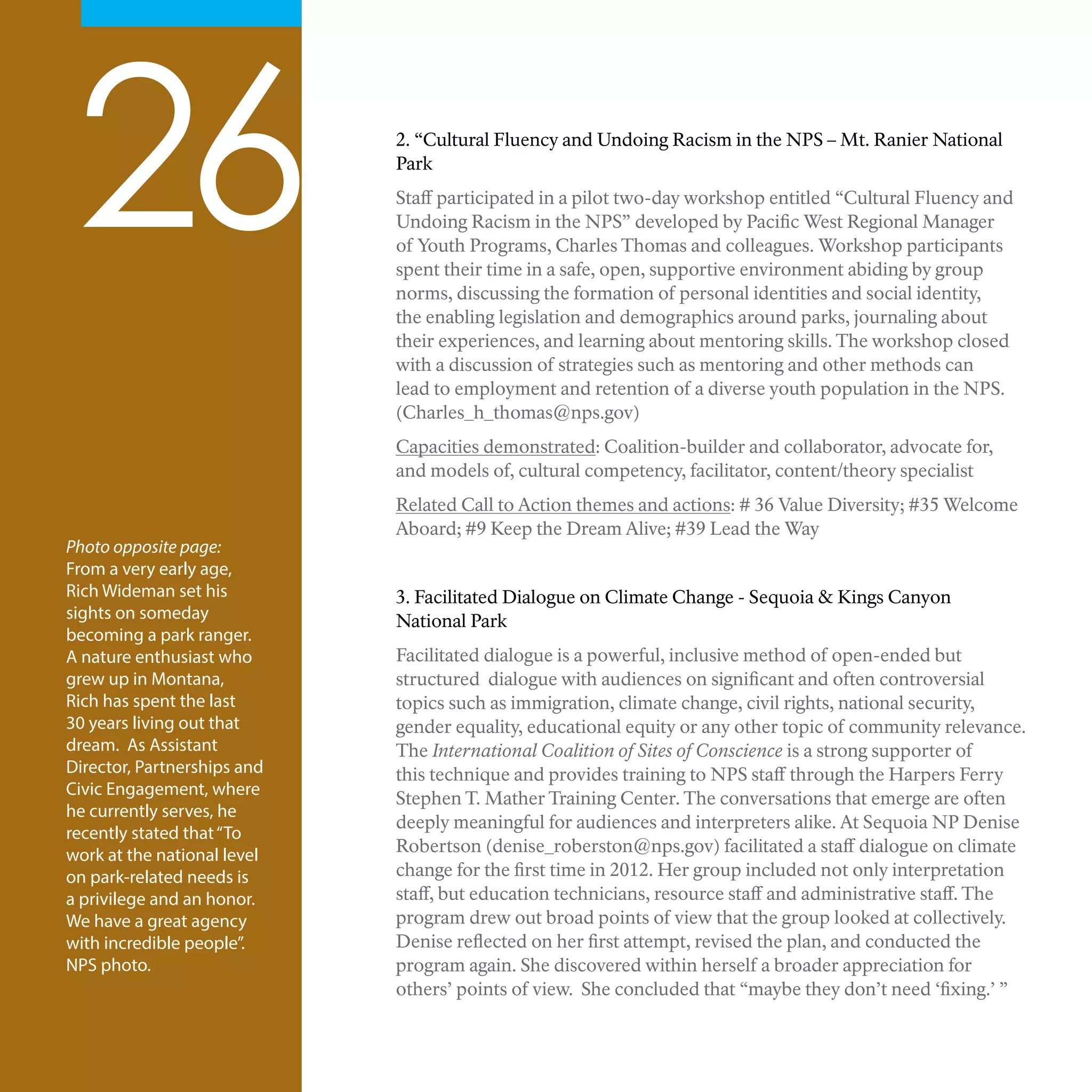 26 2. “Cultural Fluency and Undoing Racism in the NPS – Mt. Ranier National
Park
Staff participated in a pilot two-day workshop entitled “Cultural Fluency and
Undoing Racism in the NPS” developed by Pacific West Regional Manager
of Youth Programs, Charles Thomas and colleagues. Workshop participants
spent their time in a safe, open, supportive environment abiding by group
norms, discussing the formation of personal identities and social identity,
the enabling legislation and demographics around parks, journaling about
their experiences, and learning about mentoring skills. The workshop closed
with a discussion of strategies such as mentoring and other methods can
lead to employment and retention of a diverse youth population in the NPS.
(Charles_h_thomas@nps.gov)
Capacities demonstrated: Coalition-builder and collaborator, advocate for,
and models of, cultural competency, facilitator, content/theory specialist
Related Call to Action themes and actions: # 36 Value Diversity; #35 Welcome
Aboard; #9 Keep the Dream Alive; #39 Lead the Way
3. Facilitated Dialogue on Climate Change - Sequoia & Kings Canyon
National Park
Facilitated dialogue is a powerful, inclusive method of open-ended but
structured dialogue with audiences on significant and often controversial
topics such as immigration, climate change, civil rights, national security,
gender equality, educational equity or any other topic of community relevance.
The International Coalition of Sites of Conscience is a strong supporter of
this technique and provides training to NPS staff through the Harpers Ferry
Stephen T. Mather Training Center. The conversations that emerge are often
deeply meaningful for audiences and interpreters alike. At Sequoia NP Denise
Robertson (denise_roberston@nps.gov) facilitated a staff dialogue on climate
change for the first time in 2012. Her group included not only interpretation
staff, but education technicians, resource staff and administrative staff. The
program drew out broad points of view that the group looked at collectively.
Denise reflected on her first attempt, revised the plan, and conducted the
program again. She discovered within herself a broader appreciation for
others’ points of view. She concluded that “maybe they don’t need ‘fixing.’ ”
Photo opposite page:
From a very early age,
Rich Wideman set his
sights on someday
becoming a park ranger.
A nature enthusiast who
grew up in Montana,
Rich has spent the last
30 years living out that
dream. As Assistant
Director, Partnerships and
Civic Engagement, where
he currently serves, he
recently stated that“To
work at the national level
on park-related needs is
a privilege and an honor.
We have a great agency
with incredible people”.
NPS photo.
 