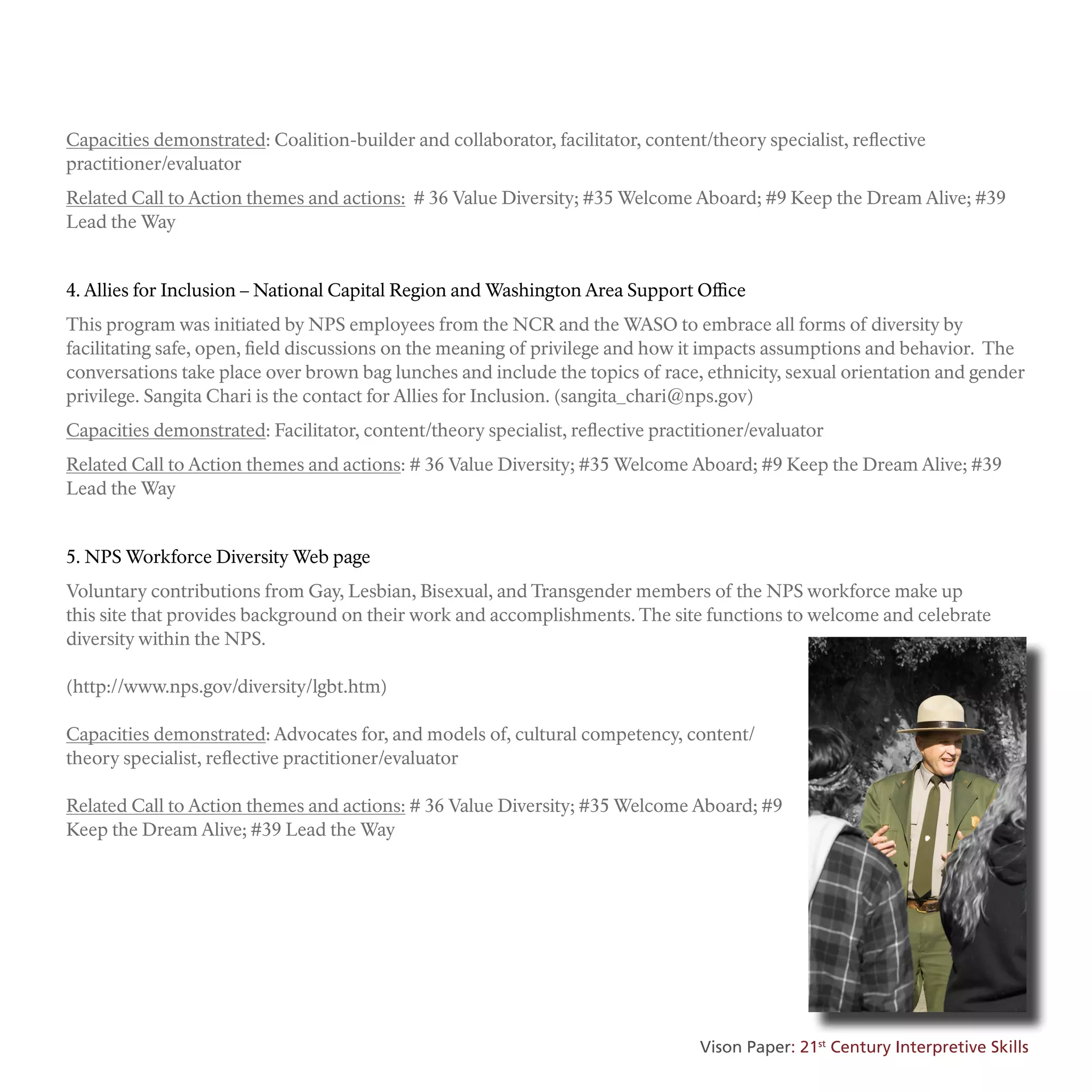 Capacities demonstrated: Coalition-builder and collaborator, facilitator, content/theory specialist, reflective
practitioner/evaluator
Related Call to Action themes and actions: # 36 Value Diversity; #35 Welcome Aboard; #9 Keep the Dream Alive; #39
Lead the Way
4. Allies for Inclusion – National Capital Region and Washington Area Support Office
This program was initiated by NPS employees from the NCR and the WASO to embrace all forms of diversity by
facilitating safe, open, field discussions on the meaning of privilege and how it impacts assumptions and behavior. The
conversations take place over brown bag lunches and include the topics of race, ethnicity, sexual orientation and gender
privilege. Sangita Chari is the contact for Allies for Inclusion. (sangita_chari@nps.gov)
Capacities demonstrated: Facilitator, content/theory specialist, reflective practitioner/evaluator
Related Call to Action themes and actions: # 36 Value Diversity; #35 Welcome Aboard; #9 Keep the Dream Alive; #39
Lead the Way
5. NPS Workforce Diversity Web page
Voluntary contributions from Gay, Lesbian, Bisexual, and Transgender members of the NPS workforce make up
this site that provides background on their work and accomplishments. The site functions to welcome and celebrate
diversity within the NPS.
(http://www.nps.gov/diversity/lgbt.htm)
Capacities demonstrated: Advocates for, and models of, cultural competency, content/
theory specialist, reflective practitioner/evaluator
Related Call to Action themes and actions: # 36 Value Diversity; #35 Welcome Aboard; #9
Keep the Dream Alive; #39 Lead the Way
Vison Paper: 21st
Century Interpretive Skills
 