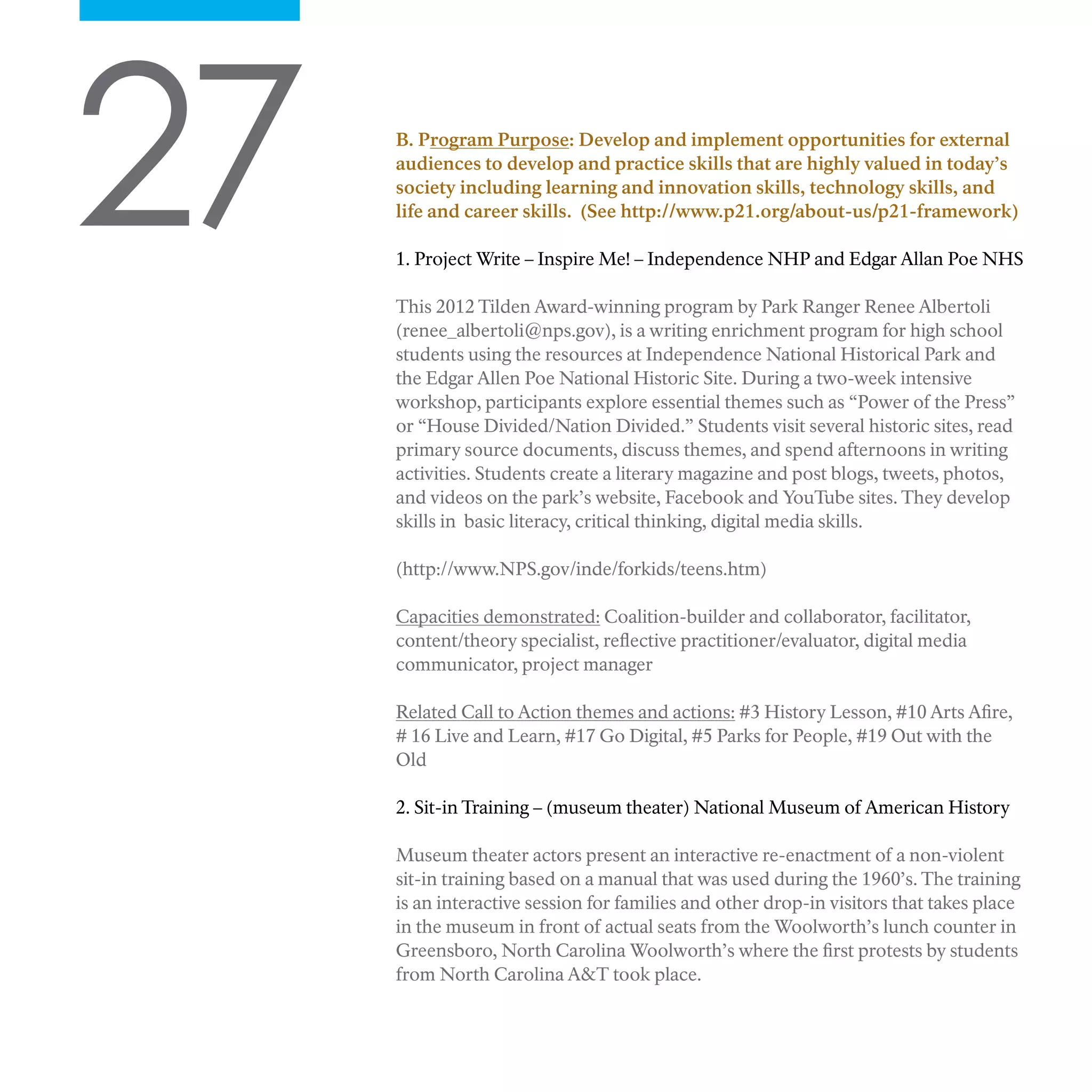 27 B. Program Purpose: Develop and implement opportunities for external
audiences to develop and practice skills that are highly valued in today’s
society including learning and innovation skills, technology skills, and
life and career skills. (See http://www.p21.org/about-us/p21-framework)
1. Project Write – Inspire Me! – Independence NHP and Edgar Allan Poe NHS
This 2012 Tilden Award-winning program by Park Ranger Renee Albertoli
(renee_albertoli@nps.gov), is a writing enrichment program for high school
students using the resources at Independence National Historical Park and
the Edgar Allen Poe National Historic Site. During a two-week intensive
workshop, participants explore essential themes such as “Power of the Press”
or “House Divided/Nation Divided.” Students visit several historic sites, read
primary source documents, discuss themes, and spend afternoons in writing
activities. Students create a literary magazine and post blogs, tweets, photos,
and videos on the park’s website, Facebook and YouTube sites. They develop
skills in basic literacy, critical thinking, digital media skills.
(http://www.NPS.gov/inde/forkids/teens.htm)
Capacities demonstrated: Coalition-builder and collaborator, facilitator,
content/theory specialist, reflective practitioner/evaluator, digital media
communicator, project manager
Related Call to Action themes and actions: #3 History Lesson, #10 Arts Afire,
# 16 Live and Learn, #17 Go Digital, #5 Parks for People, #19 Out with the
Old
2. Sit-in Training – (museum theater) National Museum of American History
Museum theater actors present an interactive re-enactment of a non-violent
sit-in training based on a manual that was used during the 1960’s. The training
is an interactive session for families and other drop-in visitors that takes place
in the museum in front of actual seats from the Woolworth’s lunch counter in
Greensboro, North Carolina Woolworth’s where the first protests by students
from North Carolina A&T took place.
 