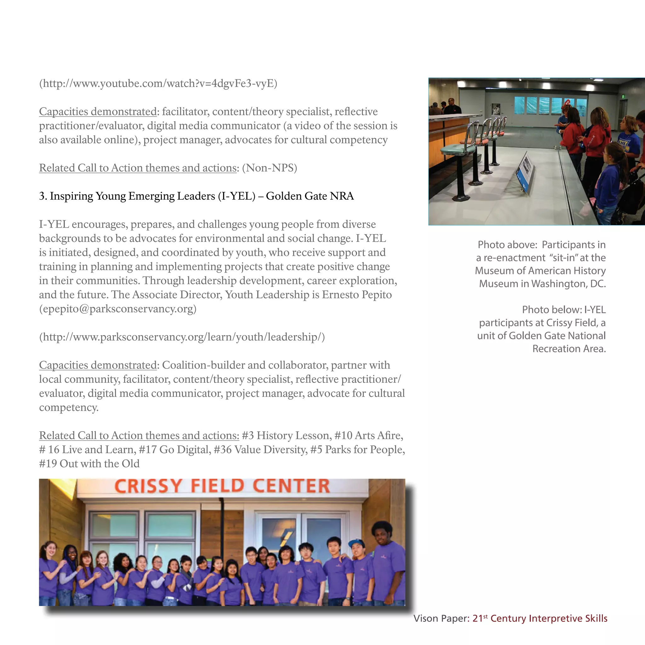 (http://www.youtube.com/watch?v=4dgvFe3-vyE)
Capacities demonstrated: facilitator, content/theory specialist, reflective
practitioner/evaluator, digital media communicator (a video of the session is
also available online), project manager, advocates for cultural competency
Related Call to Action themes and actions: (Non-NPS)
3. Inspiring Young Emerging Leaders (I-YEL) – Golden Gate NRA
I-YEL encourages, prepares, and challenges young people from diverse
backgrounds to be advocates for environmental and social change. I-YEL
is initiated, designed, and coordinated by youth, who receive support and
training in planning and implementing projects that create positive change
in their communities. Through leadership development, career exploration,
and the future. The Associate Director, Youth Leadership is Ernesto Pepito
(epepito@parksconservancy.org)
(http://www.parksconservancy.org/learn/youth/leadership/)
Capacities demonstrated: Coalition-builder and collaborator, partner with
local community, facilitator, content/theory specialist, reflective practitioner/
evaluator, digital media communicator, project manager, advocate for cultural
competency.
Related Call to Action themes and actions: #3 History Lesson, #10 Arts Afire,
# 16 Live and Learn, #17 Go Digital, #36 Value Diversity, #5 Parks for People,
#19 Out with the Old
Photo above: Participants in
a re-enactment “sit-in”at the
Museum of American History
Museum in Washington, DC.
Photo below: I-YEL
participants at Crissy Field, a
unit of Golden Gate National
Recreation Area.
Vison Paper: 21st
Century Interpretive Skills
 