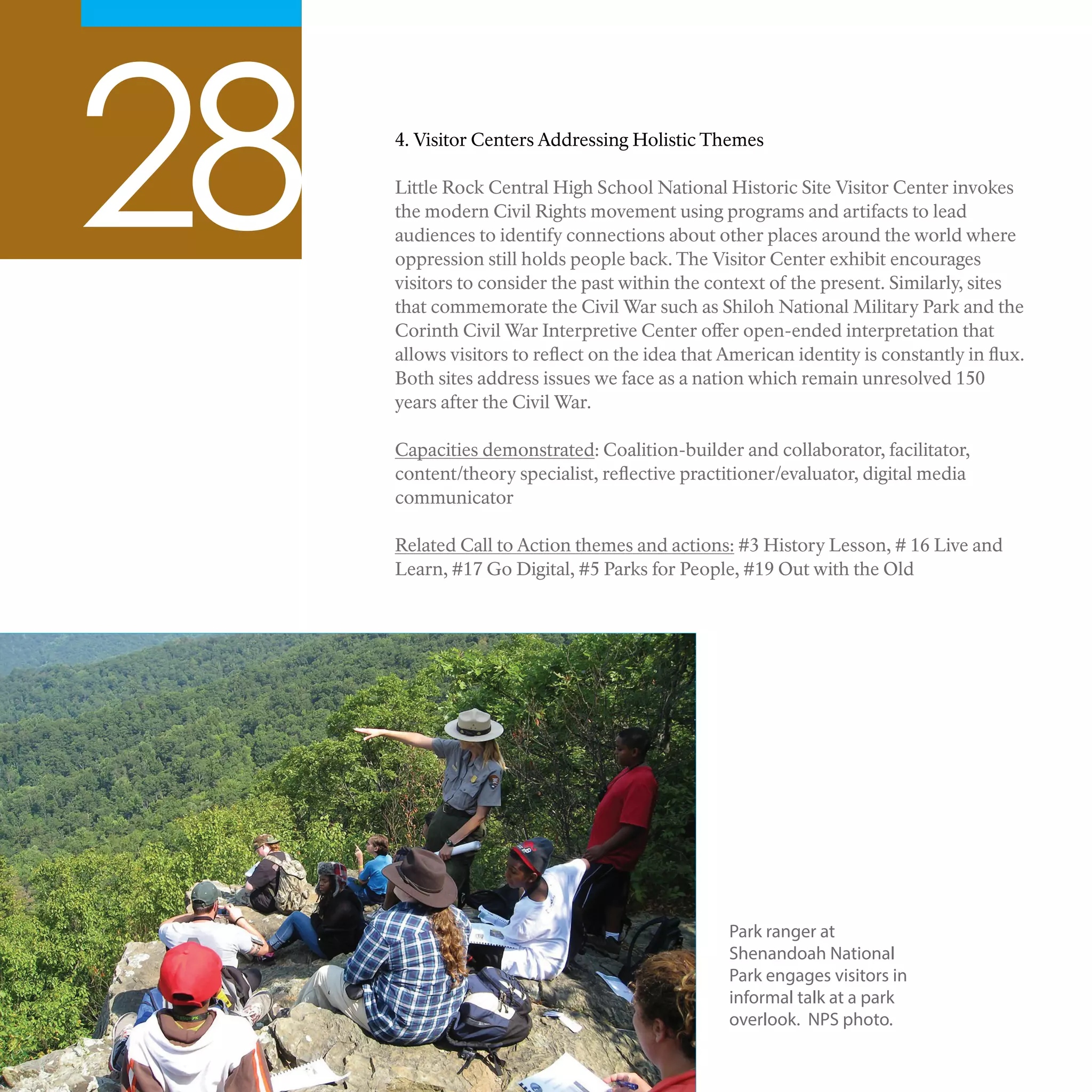 28 4. Visitor Centers Addressing Holistic Themes
Little Rock Central High School National Historic Site Visitor Center invokes
the modern Civil Rights movement using programs and artifacts to lead
audiences to identify connections about other places around the world where
oppression still holds people back. The Visitor Center exhibit encourages
visitors to consider the past within the context of the present. Similarly, sites
that commemorate the Civil War such as Shiloh National Military Park and the
Corinth Civil War Interpretive Center offer open-ended interpretation that
allows visitors to reflect on the idea that American identity is constantly in flux.
Both sites address issues we face as a nation which remain unresolved 150
years after the Civil War.
Capacities demonstrated: Coalition-builder and collaborator, facilitator,
content/theory specialist, reflective practitioner/evaluator, digital media
communicator
Related Call to Action themes and actions: #3 History Lesson, # 16 Live and
Learn, #17 Go Digital, #5 Parks for People, #19 Out with the Old
Park ranger at
Shenandoah National
Park engages visitors in
informal talk at a park
overlook. NPS photo.
 