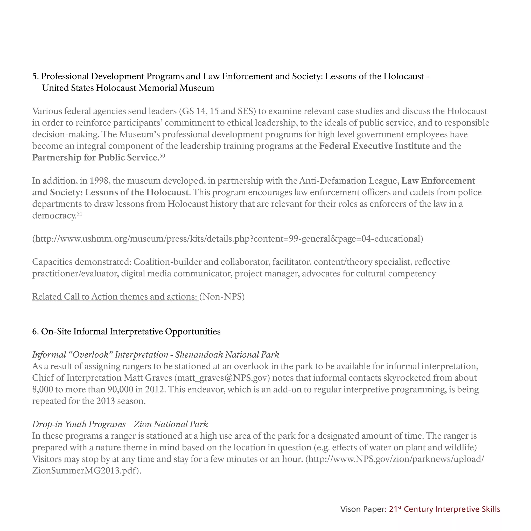 5. Professional Development Programs and Law Enforcement and Society: Lessons of the Holocaust -
United States Holocaust Memorial Museum
Various federal agencies send leaders (GS 14, 15 and SES) to examine relevant case studies and discuss the Holocaust
in order to reinforce participants’ commitment to ethical leadership, to the ideals of public service, and to responsible
decision-making. The Museum’s professional development programs for high level government employees have
become an integral component of the leadership training programs at the Federal Executive Institute and the
Partnership for Public Service.50
In addition, in 1998, the museum developed, in partnership with the Anti-Defamation League, Law Enforcement
and Society: Lessons of the Holocaust. This program encourages law enforcement officers and cadets from police
departments to draw lessons from Holocaust history that are relevant for their roles as enforcers of the law in a
democracy.51
(http://www.ushmm.org/museum/press/kits/details.php?content=99-general&page=04-educational)
Capacities demonstrated: Coalition-builder and collaborator, facilitator, content/theory specialist, reflective
practitioner/evaluator, digital media communicator, project manager, advocates for cultural competency
Related Call to Action themes and actions: (Non-NPS)
6. On-Site Informal Interpretative Opportunities
Informal “Overlook” Interpretation - Shenandoah National Park
As a result of assigning rangers to be stationed at an overlook in the park to be available for informal interpretation,
Chief of Interpretation Matt Graves (matt_graves@NPS.gov) notes that informal contacts skyrocketed from about
8,000 to more than 90,000 in 2012. This endeavor, which is an add-on to regular interpretive programming, is being
repeated for the 2013 season.
Drop-in Youth Programs – Zion National Park
In these programs a ranger is stationed at a high use area of the park for a designated amount of time. The ranger is
prepared with a nature theme in mind based on the location in question (e.g. effects of water on plant and wildlife)
Visitors may stop by at any time and stay for a few minutes or an hour. (http://www.NPS.gov/zion/parknews/upload/
ZionSummerMG2013.pdf).
Vison Paper: 21st
Century Interpretive Skills
 