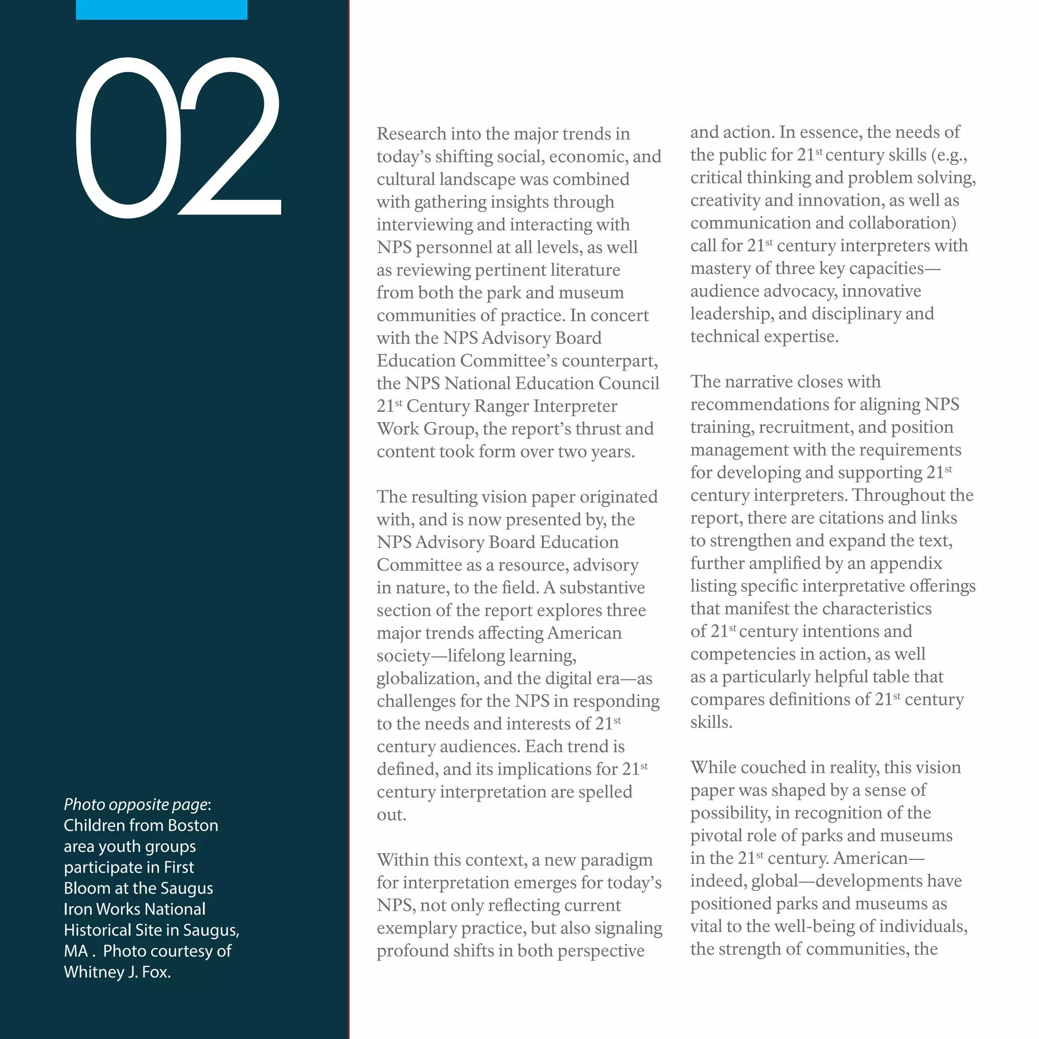 Research into the major trends in
today’s shifting social, economic, and
cultural landscape was combined
with gathering insights through
interviewing and interacting with
NPS personnel at all levels, as well
as reviewing pertinent literature
from both the park and museum
communities of practice. In concert
with the NPS Advisory Board
Education Committee’s counterpart,
the NPS National Education Council
21st
Century Ranger Interpreter
Work Group, the report’s thrust and
content took form over two years.
The resulting vision paper originated
with, and is now presented by, the
NPS Advisory Board Education
Committee as a resource, advisory
in nature, to the field. A substantive
section of the report explores three
major trends affecting American
society—lifelong learning,
globalization, and the digital era—as
challenges for the NPS in responding
to the needs and interests of 21st
century audiences. Each trend is
defined, and its implications for 21st
century interpretation are spelled
out.
Within this context, a new paradigm
for interpretation emerges for today’s
NPS, not only reflecting current
exemplary practice, but also signaling
profound shifts in both perspective
and action. In essence, the needs of
the public for 21st
century skills (e.g.,
critical thinking and problem solving,
creativity and innovation, as well as
communication and collaboration)
call for 21st
century interpreters with
mastery of three key capacities—
audience advocacy, innovative
leadership, and disciplinary and
technical expertise.
The narrative closes with
recommendations for aligning NPS
training, recruitment, and position
management with the requirements
for developing and supporting 21st
century interpreters. Throughout the
report, there are citations and links
to strengthen and expand the text,
further amplified by an appendix
listing specific interpretative offerings
that manifest the characteristics
of 21st
century intentions and
competencies in action, as well
as a particularly helpful table that
compares definitions of 21st
century
skills.
While couched in reality, this vision
paper was shaped by a sense of
possibility, in recognition of the
pivotal role of parks and museums
in the 21st
century. American—
indeed, global—developments have
positioned parks and museums as
vital to the well-being of individuals,
the strength of communities, the
02
Photo opposite page:
Children from Boston
area youth groups
participate in First
Bloom at the Saugus
Iron Works National
Historical Site in Saugus,
MA . Photo courtesy of
Whitney J. Fox.
 