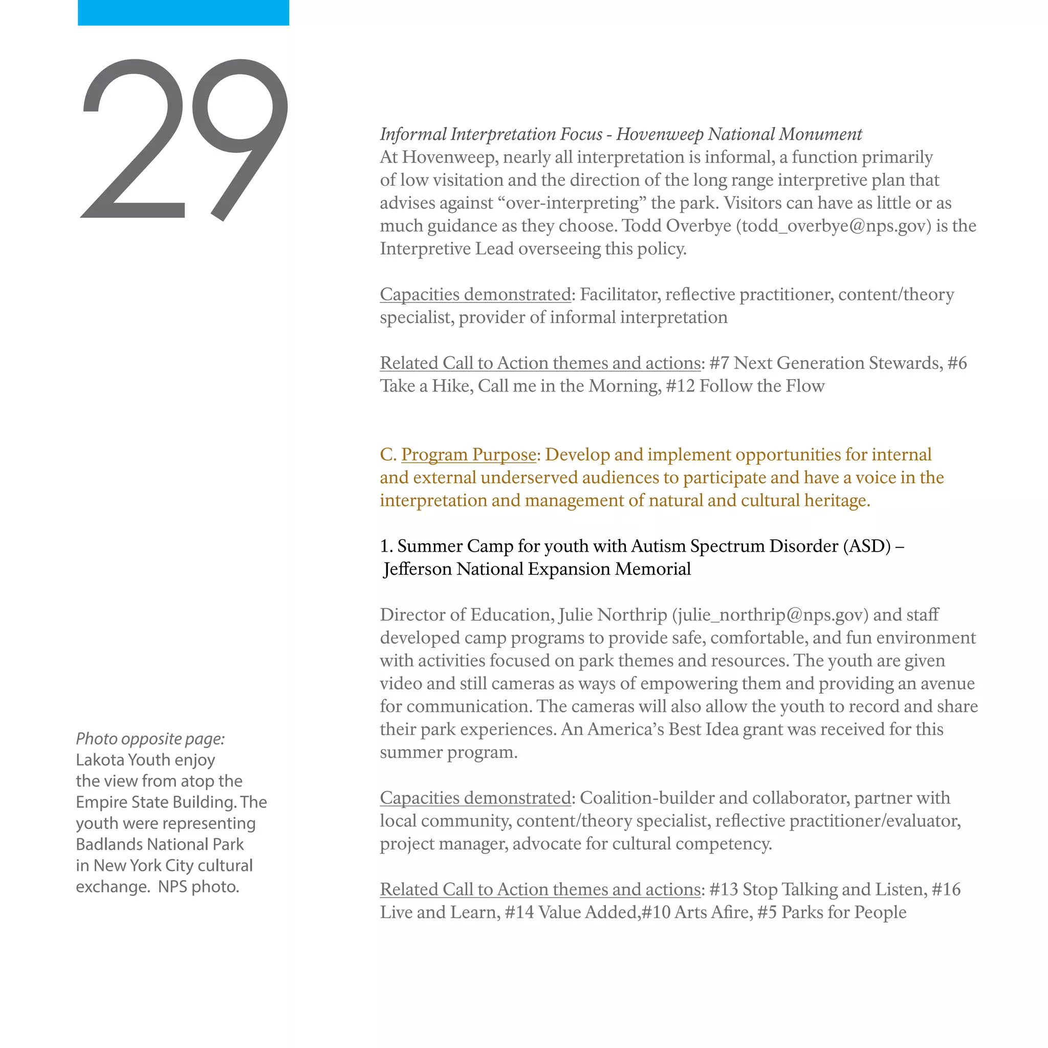 29 Informal Interpretation Focus - Hovenweep National Monument
At Hovenweep, nearly all interpretation is informal, a function primarily
of low visitation and the direction of the long range interpretive plan that
advises against “over-interpreting” the park. Visitors can have as little or as
much guidance as they choose. Todd Overbye (todd_overbye@nps.gov) is the
Interpretive Lead overseeing this policy.
Capacities demonstrated: Facilitator, reflective practitioner, content/theory
specialist, provider of informal interpretation
Related Call to Action themes and actions: #7 Next Generation Stewards, #6
Take a Hike, Call me in the Morning, #12 Follow the Flow
C. Program Purpose: Develop and implement opportunities for internal
and external underserved audiences to participate and have a voice in the
interpretation and management of natural and cultural heritage.
1. Summer Camp for youth with Autism Spectrum Disorder (ASD) –
Jefferson National Expansion Memorial
Director of Education, Julie Northrip (julie_northrip@nps.gov) and staff
developed camp programs to provide safe, comfortable, and fun environment
with activities focused on park themes and resources. The youth are given
video and still cameras as ways of empowering them and providing an avenue
for communication. The cameras will also allow the youth to record and share
their park experiences. An America’s Best Idea grant was received for this
summer program.
Capacities demonstrated: Coalition-builder and collaborator, partner with
local community, content/theory specialist, reflective practitioner/evaluator,
project manager, advocate for cultural competency.
Related Call to Action themes and actions: #13 Stop Talking and Listen, #16
Live and Learn, #14 Value Added,#10 Arts Afire, #5 Parks for People
Photo opposite page:
Lakota Youth enjoy
the view from atop the
Empire State Building. The
youth were representing
Badlands National Park
in New York City cultural
exchange. NPS photo.
 