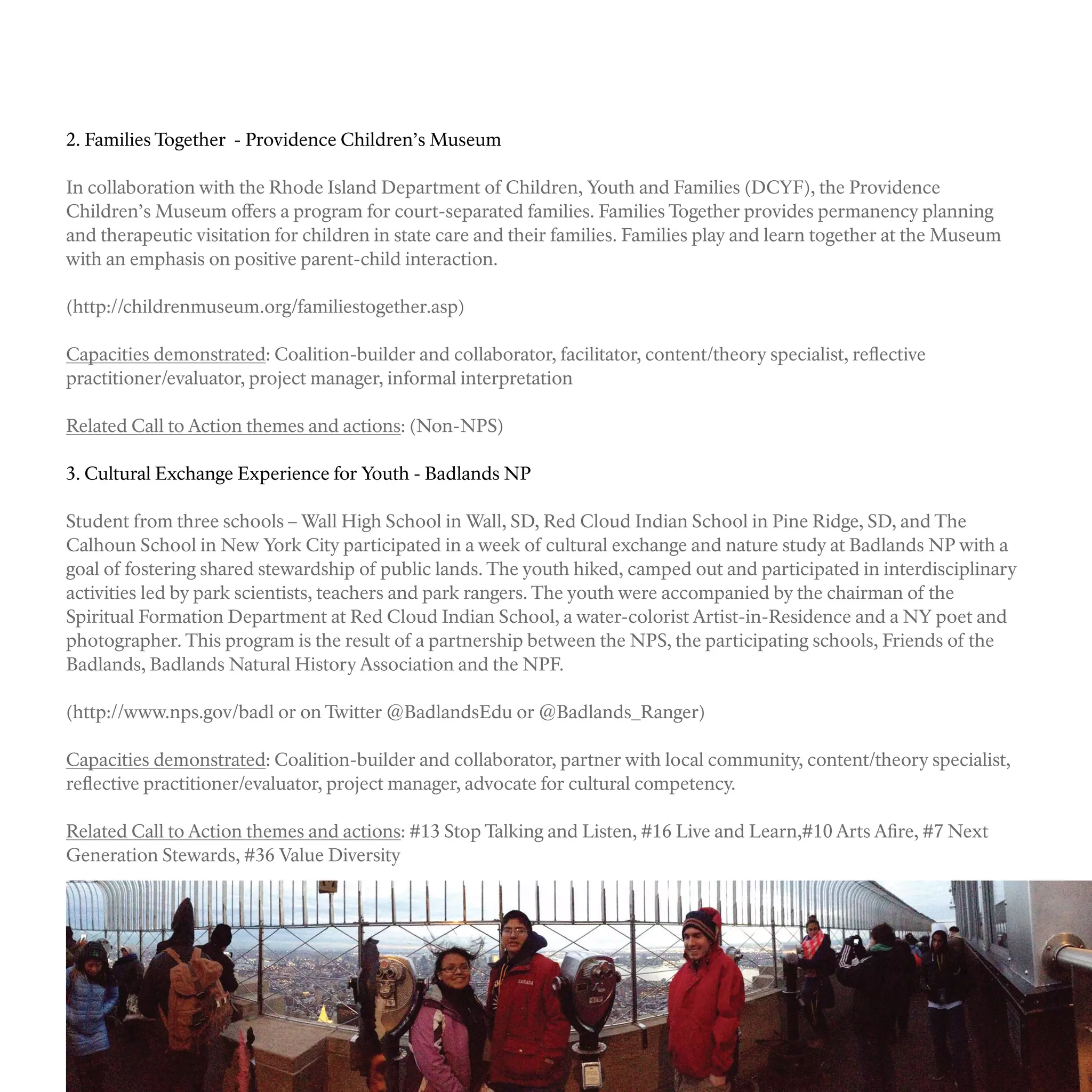 2. Families Together - Providence Children’s Museum
In collaboration with the Rhode Island Department of Children, Youth and Families (DCYF), the Providence
Children’s Museum offers a program for court-separated families. Families Together provides permanency planning
and therapeutic visitation for children in state care and their families. Families play and learn together at the Museum
with an emphasis on positive parent-child interaction.
(http://childrenmuseum.org/familiestogether.asp)
Capacities demonstrated: Coalition-builder and collaborator, facilitator, content/theory specialist, reflective
practitioner/evaluator, project manager, informal interpretation
Related Call to Action themes and actions: (Non-NPS)
3. Cultural Exchange Experience for Youth - Badlands NP
Student from three schools – Wall High School in Wall, SD, Red Cloud Indian School in Pine Ridge, SD, and The
Calhoun School in New York City participated in a week of cultural exchange and nature study at Badlands NP with a
goal of fostering shared stewardship of public lands. The youth hiked, camped out and participated in interdisciplinary
activities led by park scientists, teachers and park rangers. The youth were accompanied by the chairman of the
Spiritual Formation Department at Red Cloud Indian School, a water-colorist Artist-in-Residence and a NY poet and
photographer. This program is the result of a partnership between the NPS, the participating schools, Friends of the
Badlands, Badlands Natural History Association and the NPF.
(http://www.nps.gov/badl or on Twitter @BadlandsEdu or @Badlands_Ranger)
Capacities demonstrated: Coalition-builder and collaborator, partner with local community, content/theory specialist,
reflective practitioner/evaluator, project manager, advocate for cultural competency.
Related Call to Action themes and actions: #13 Stop Talking and Listen, #16 Live and Learn,#10 Arts Afire, #7 Next
Generation Stewards, #36 Value Diversity
 