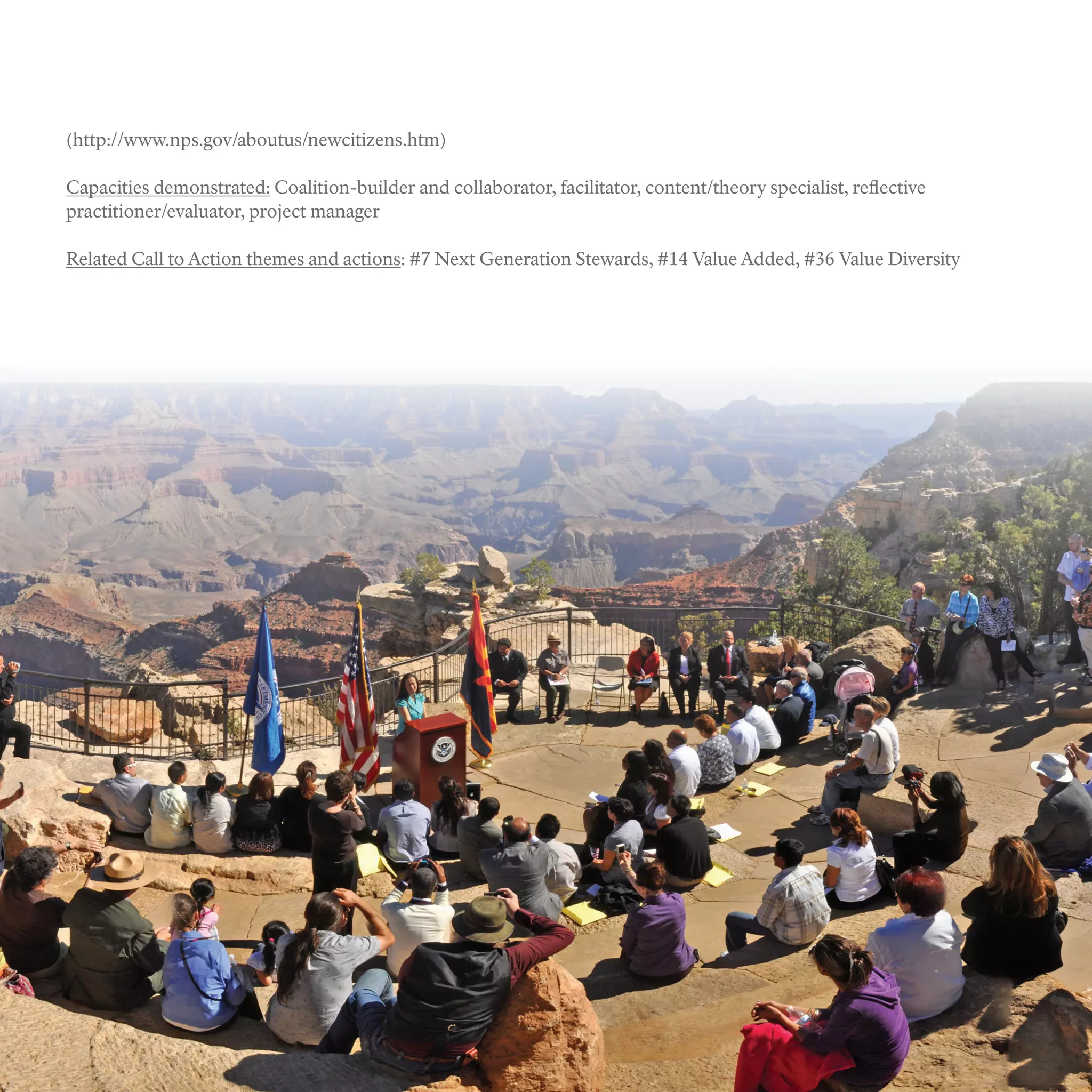 (http://www.nps.gov/aboutus/newcitizens.htm)
Capacities demonstrated: Coalition-builder and collaborator, facilitator, content/theory specialist, reflective
practitioner/evaluator, project manager
Related Call to Action themes and actions: #7 Next Generation Stewards, #14 Value Added, #36 Value Diversity
 