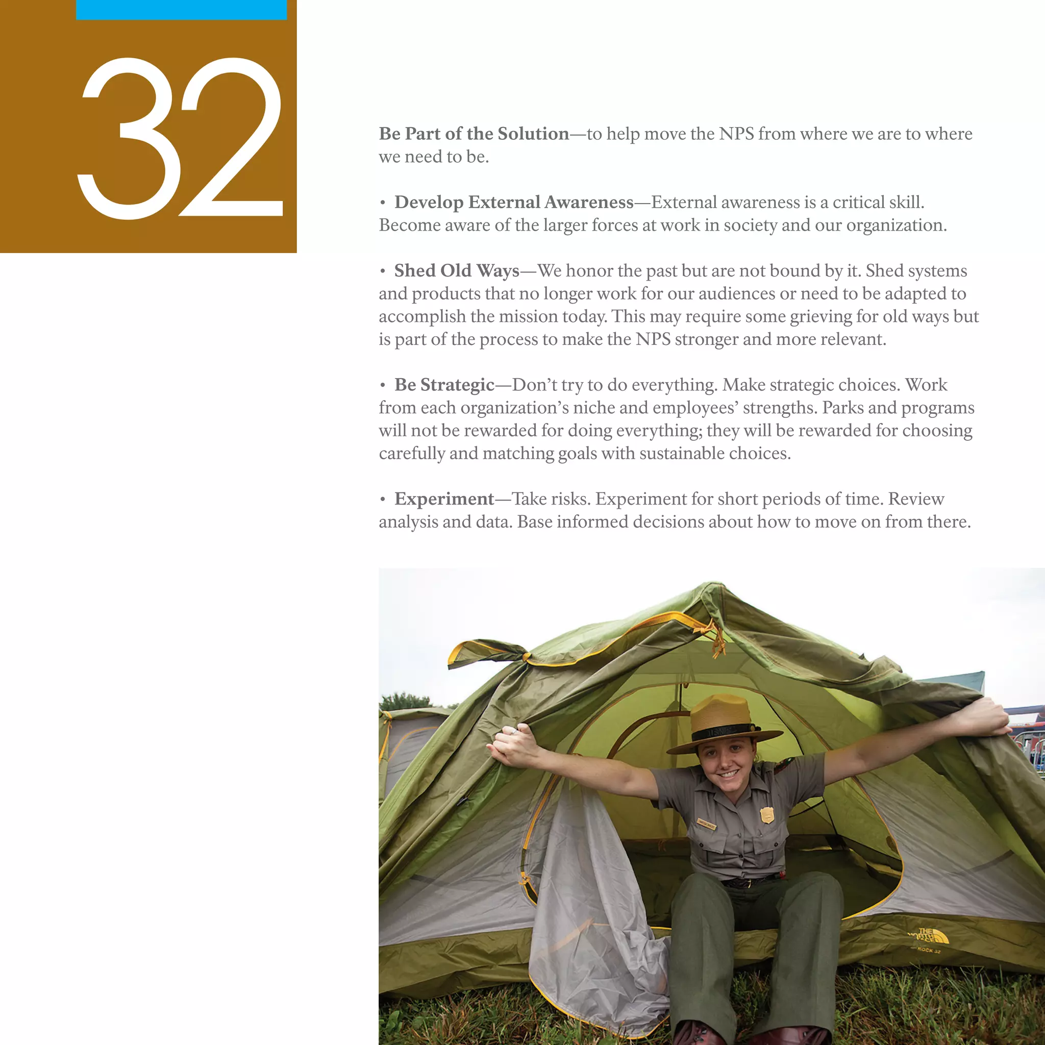 32 Be Part of the Solution—to help move the NPS from where we are to where
we need to be.
• Develop External Awareness—External awareness is a critical skill.
Become aware of the larger forces at work in society and our organization.
• Shed Old Ways—We honor the past but are not bound by it. Shed systems
and products that no longer work for our audiences or need to be adapted to
accomplish the mission today. This may require some grieving for old ways but
is part of the process to make the NPS stronger and more relevant.
• Be Strategic—Don’t try to do everything. Make strategic choices. Work
from each organization’s niche and employees’ strengths. Parks and programs
will not be rewarded for doing everything; they will be rewarded for choosing
carefully and matching goals with sustainable choices.
• Experiment—Take risks. Experiment for short periods of time. Review
analysis and data. Base informed decisions about how to move on from there.
 