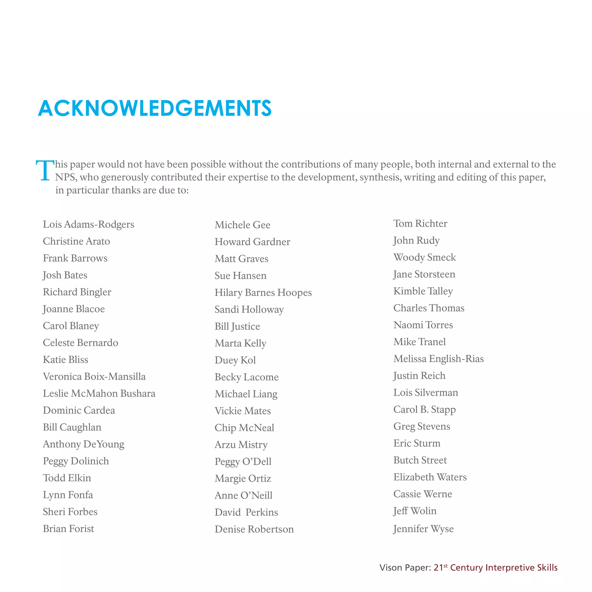 ACKNOWLEDGEMENTS
This paper would not have been possible without the contributions of many people, both internal and external to the
NPS, who generously contributed their expertise to the development, synthesis, writing and editing of this paper,
in particular thanks are due to:
Lois Adams-Rodgers
Christine Arato
Frank Barrows
Josh Bates
Richard Bingler
Joanne Blacoe
Carol Blaney
Celeste Bernardo
Katie Bliss
Veronica Boix-Mansilla
Leslie McMahon Bushara
Dominic Cardea
Bill Caughlan
Anthony DeYoung
Peggy Dolinich
Todd Elkin
Lynn Fonfa
Sheri Forbes
Brian Forist
Michele Gee
Howard Gardner
Matt Graves
Sue Hansen
Hilary Barnes Hoopes
Sandi Holloway
Bill Justice
Marta Kelly
Duey Kol
Becky Lacome
Michael Liang
Vickie Mates
Chip McNeal
Arzu Mistry
Peggy O’Dell
Margie Ortiz
Anne O’Neill
David Perkins
Denise Robertson
Tom Richter
John Rudy
Woody Smeck
Jane Storsteen
Kimble Talley
Charles Thomas
Naomi Torres
Mike Tranel
Melissa English-Rias
Justin Reich
Lois Silverman
Carol B. Stapp
Greg Stevens
Eric Sturm
Butch Street
Elizabeth Waters
Cassie Werne
Jeff Wolin
Jennifer Wyse
Vison Paper: 21st
Century Interpretive Skills
 