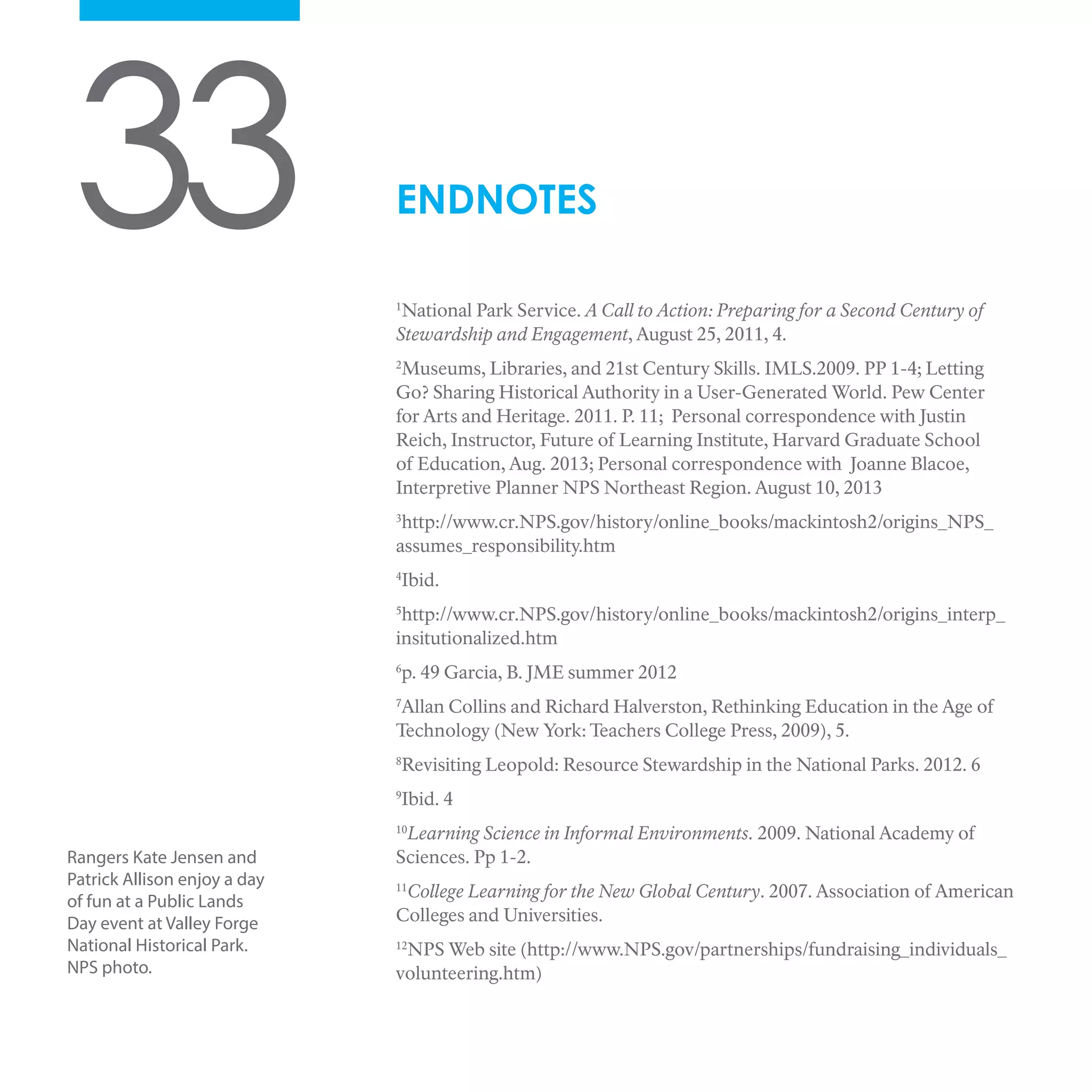 33 1
National Park Service. A Call to Action: Preparing for a Second Century of
Stewardship and Engagement, August 25, 2011, 4.
2
Museums, Libraries, and 21st Century Skills. IMLS.2009. PP 1-4; Letting
Go? Sharing Historical Authority in a User-Generated World. Pew Center
for Arts and Heritage. 2011. P. 11; Personal correspondence with Justin
Reich, Instructor, Future of Learning Institute, Harvard Graduate School
of Education, Aug. 2013; Personal correspondence with Joanne Blacoe,
Interpretive Planner NPS Northeast Region. August 10, 2013
3
http://www.cr.NPS.gov/history/online_books/mackintosh2/origins_NPS_
assumes_responsibility.htm
4
Ibid.
5
http://www.cr.NPS.gov/history/online_books/mackintosh2/origins_interp_
insitutionalized.htm
6
p. 49 Garcia, B. JME summer 2012
7
Allan Collins and Richard Halverston, Rethinking Education in the Age of
Technology (New York: Teachers College Press, 2009), 5.
8
Revisiting Leopold: Resource Stewardship in the National Parks. 2012. 6
9
Ibid. 4
10
Learning Science in Informal Environments. 2009. National Academy of
Sciences. Pp 1-2.
11
College Learning for the New Global Century. 2007. Association of American
Colleges and Universities.
12
NPS Web site (http://www.NPS.gov/partnerships/fundraising_individuals_
volunteering.htm)
ENDNOTES
Rangers Kate Jensen and
Patrick Allison enjoy a day
of fun at a Public Lands
Day event at Valley Forge
National Historical Park.
NPS photo.
 