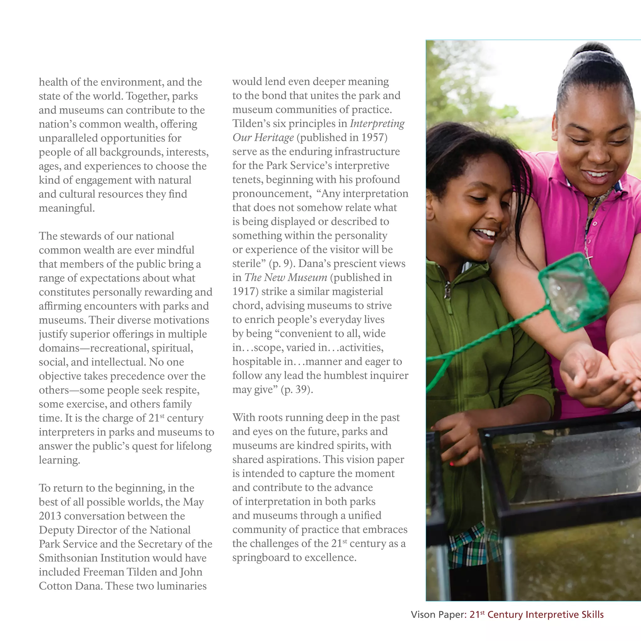 health of the environment, and the
state of the world. Together, parks
and museums can contribute to the
nation’s common wealth, offering
unparalleled opportunities for
people of all backgrounds, interests,
ages, and experiences to choose the
kind of engagement with natural
and cultural resources they find
meaningful.
The stewards of our national
common wealth are ever mindful
that members of the public bring a
range of expectations about what
constitutes personally rewarding and
affirming encounters with parks and
museums. Their diverse motivations
justify superior offerings in multiple
domains—recreational, spiritual,
social, and intellectual. No one
objective takes precedence over the
others—some people seek respite,
some exercise, and others family
time. It is the charge of 21st
century
interpreters in parks and museums to
answer the public’s quest for lifelong
learning.
To return to the beginning, in the
best of all possible worlds, the May
2013 conversation between the
Deputy Director of the National
Park Service and the Secretary of the
Smithsonian Institution would have
included Freeman Tilden and John
Cotton Dana. These two luminaries
would lend even deeper meaning
to the bond that unites the park and
museum communities of practice.
Tilden’s six principles in Interpreting
Our Heritage (published in 1957)
serve as the enduring infrastructure
for the Park Service’s interpretive
tenets, beginning with his profound
pronouncement, “Any interpretation
that does not somehow relate what
is being displayed or described to
something within the personality
or experience of the visitor will be
sterile” (p. 9). Dana’s prescient views
in The New Museum (published in
1917) strike a similar magisterial
chord, advising museums to strive
to enrich people’s everyday lives
by being “convenient to all, wide
in…scope, varied in…activities,
hospitable in…manner and eager to
follow any lead the humblest inquirer
may give” (p. 39).
With roots running deep in the past
and eyes on the future, parks and
museums are kindred spirits, with
shared aspirations. This vision paper
is intended to capture the moment
and contribute to the advance
of interpretation in both parks
and museums through a unified
community of practice that embraces
the challenges of the 21st
century as a
springboard to excellence.
Vison Paper: 21st
Century Interpretive Skills
 