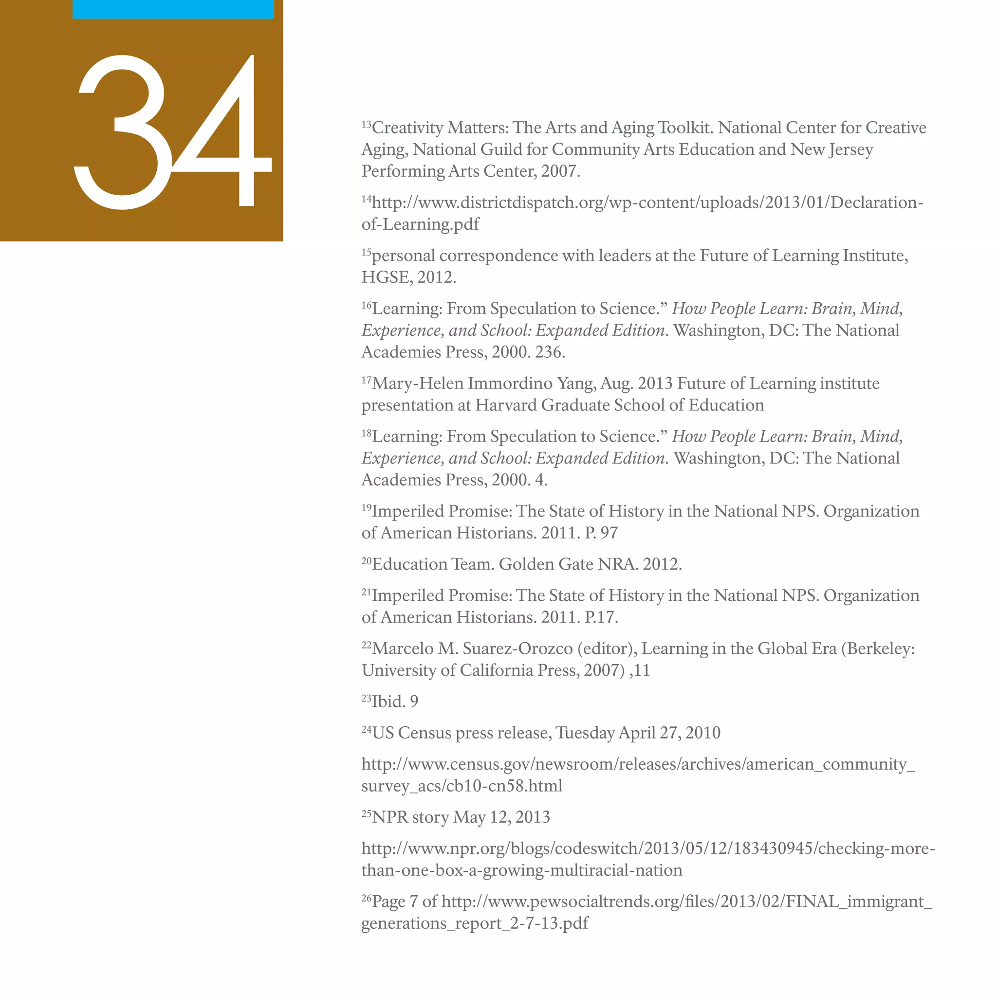 34 13
Creativity Matters: The Arts and Aging Toolkit. National Center for Creative
Aging, National Guild for Community Arts Education and New Jersey
Performing Arts Center, 2007.
14
http://www.districtdispatch.org/wp-content/uploads/2013/01/Declaration-
of-Learning.pdf
15
personal correspondence with leaders at the Future of Learning Institute,
HGSE, 2012.
16
Learning: From Speculation to Science.” How People Learn: Brain, Mind,
Experience, and School: Expanded Edition. Washington, DC: The National
Academies Press, 2000. 236.
17
Mary-Helen Immordino Yang, Aug. 2013 Future of Learning institute
presentation at Harvard Graduate School of Education
18
Learning: From Speculation to Science.” How People Learn: Brain, Mind,
Experience, and School: Expanded Edition. Washington, DC: The National
Academies Press, 2000. 4.
19
Imperiled Promise: The State of History in the National NPS. Organization
of American Historians. 2011. P. 97
20
Education Team. Golden Gate NRA. 2012.
21
Imperiled Promise: The State of History in the National NPS. Organization
of American Historians. 2011. P.17.
22
Marcelo M. Suarez-Orozco (editor), Learning in the Global Era (Berkeley:
University of California Press, 2007) ,11
23
Ibid. 9
24
US Census press release, Tuesday April 27, 2010
http://www.census.gov/newsroom/releases/archives/american_community_
survey_acs/cb10-cn58.html
25
NPR story May 12, 2013
http://www.npr.org/blogs/codeswitch/2013/05/12/183430945/checking-more-
than-one-box-a-growing-multiracial-nation
26
Page 7 of http://www.pewsocialtrends.org/files/2013/02/FINAL_immigrant_
generations_report_2-7-13.pdf
 
