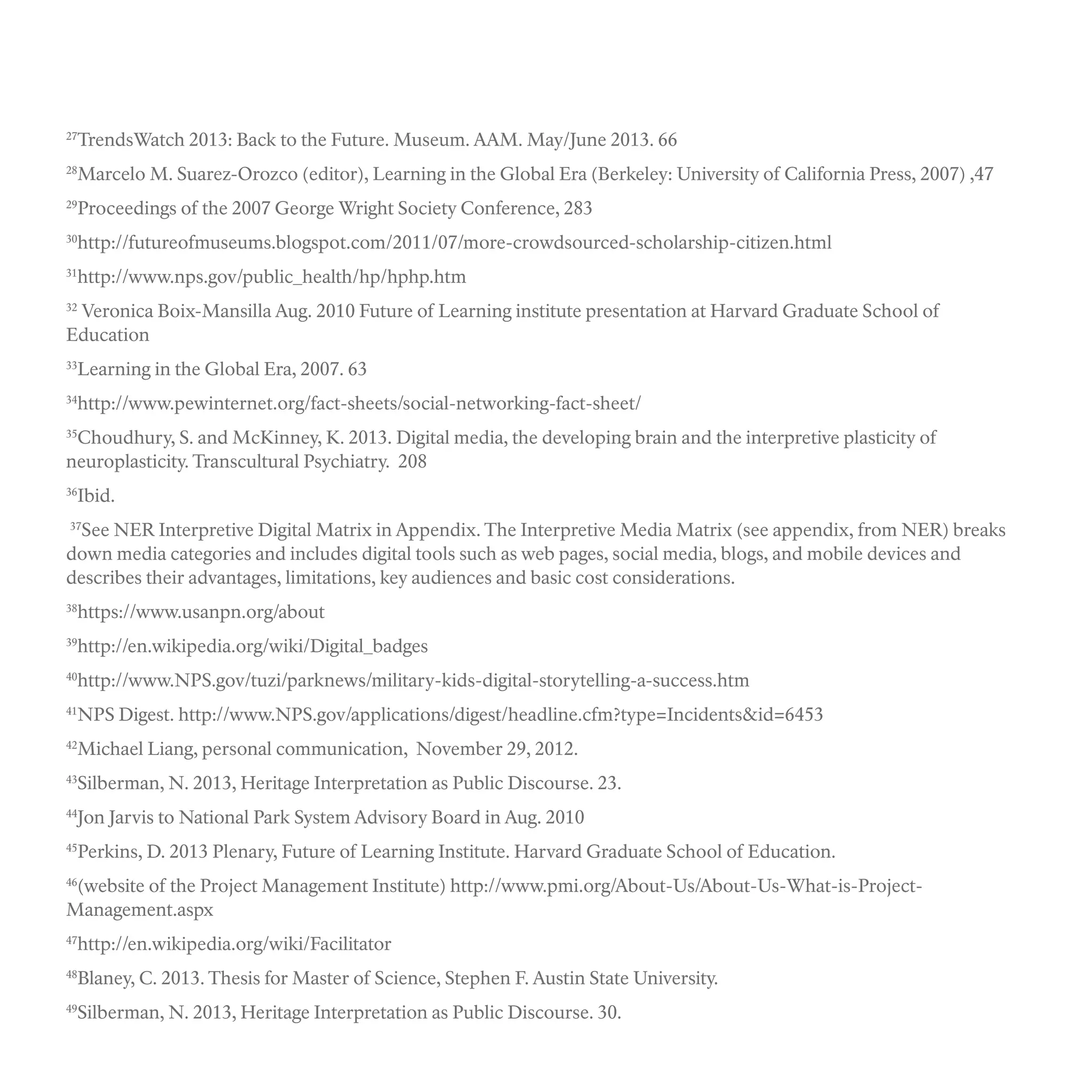 27
TrendsWatch 2013: Back to the Future. Museum. AAM. May/June 2013. 66
28
Marcelo M. Suarez-Orozco (editor), Learning in the Global Era (Berkeley: University of California Press, 2007) ,47
29
Proceedings of the 2007 George Wright Society Conference, 283
30
http://futureofmuseums.blogspot.com/2011/07/more-crowdsourced-scholarship-citizen.html
31
http://www.nps.gov/public_health/hp/hphp.htm
32
Veronica Boix-Mansilla Aug. 2010 Future of Learning institute presentation at Harvard Graduate School of
Education
33
Learning in the Global Era, 2007. 63
34
http://www.pewinternet.org/fact-sheets/social-networking-fact-sheet/
35
Choudhury, S. and McKinney, K. 2013. Digital media, the developing brain and the interpretive plasticity of
neuroplasticity. Transcultural Psychiatry. 208
36
Ibid.
37
See NER Interpretive Digital Matrix in Appendix. The Interpretive Media Matrix (see appendix, from NER) breaks
down media categories and includes digital tools such as web pages, social media, blogs, and mobile devices and
describes their advantages, limitations, key audiences and basic cost considerations.
38
https://www.usanpn.org/about
39
http://en.wikipedia.org/wiki/Digital_badges
40
http://www.NPS.gov/tuzi/parknews/military-kids-digital-storytelling-a-success.htm
41
NPS Digest. http://www.NPS.gov/applications/digest/headline.cfm?type=Incidents&id=6453
42
Michael Liang, personal communication, November 29, 2012.
43
Silberman, N. 2013, Heritage Interpretation as Public Discourse. 23.
44
Jon Jarvis to National Park System Advisory Board in Aug. 2010
45
Perkins, D. 2013 Plenary, Future of Learning Institute. Harvard Graduate School of Education.
46
(website of the Project Management Institute) http://www.pmi.org/About-Us/About-Us-What-is-Project-
Management.aspx
47
http://en.wikipedia.org/wiki/Facilitator
48
Blaney, C. 2013. Thesis for Master of Science, Stephen F. Austin State University.
49
Silberman, N. 2013, Heritage Interpretation as Public Discourse. 30.
 