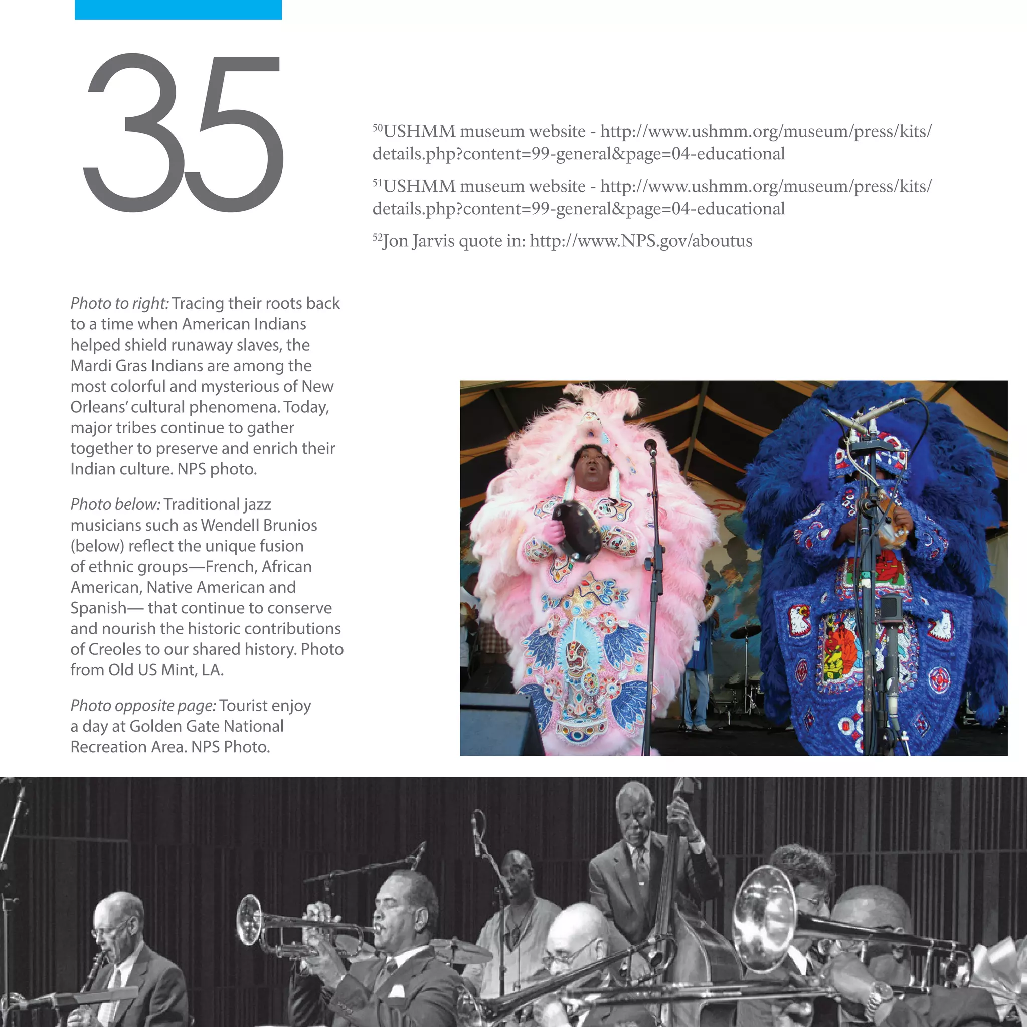 Photo to right: Tracing their roots back
to a time when American Indians
helped shield runaway slaves, the
Mardi Gras Indians are among the
most colorful and mysterious of New
Orleans’cultural phenomena. Today,
major tribes continue to gather
together to preserve and enrich their
Indian culture. NPS photo.
Photo below: Traditional jazz
musicians such as Wendell Brunios
(below) reflect the unique fusion
of ethnic groups—French, African
American, Native American and
Spanish— that continue to conserve
and nourish the historic contributions
of Creoles to our shared history. Photo
from Old US Mint, LA.
Photo opposite page: Tourist enjoy
a day at Golden Gate National
Recreation Area. NPS Photo.
2535 50
USHMM museum website - http://www.ushmm.org/museum/press/kits/
details.php?content=99-general&page=04-educational
51
USHMM museum website - http://www.ushmm.org/museum/press/kits/
details.php?content=99-general&page=04-educational
52
Jon Jarvis quote in: http://www.NPS.gov/aboutus
 