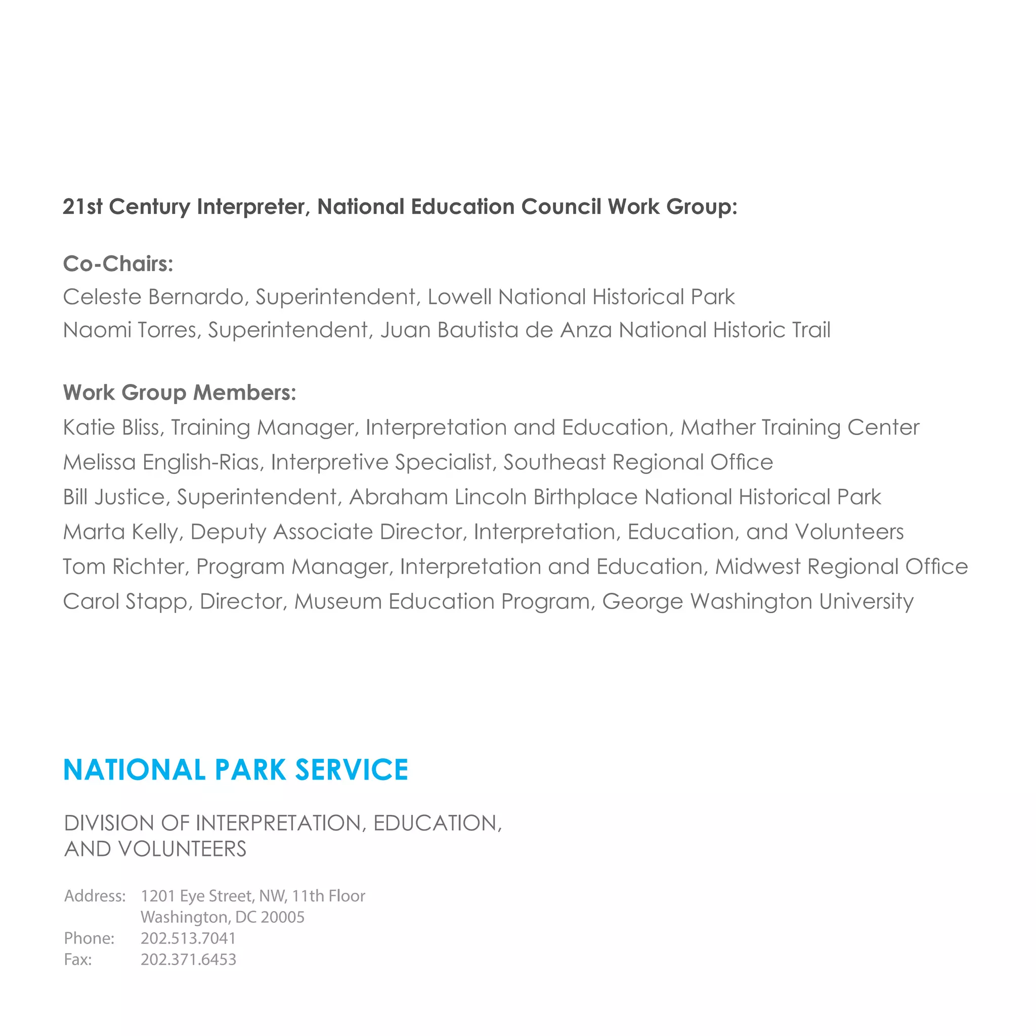 NATIONAL PARK SERVICE
DIVISION OF INTERPRETATION, EDUCATION,
AND VOLUNTEERS
Address:	 1201 Eye Street, NW, 11th Floor
	 Washington, DC 20005
Phone: 	 202.513.7041
Fax: 	 202.371.6453
21st Century Interpreter, National Education Council Work Group:
Co-Chairs:
Celeste Bernardo, Superintendent, Lowell National Historical Park
Naomi Torres, Superintendent, Juan Bautista de Anza National Historic Trail
Work Group Members:
Katie Bliss, Training Manager, Interpretation and Education, Mather Training Center
Melissa English-Rias, Interpretive Specialist, Southeast Regional Office
Bill Justice, Superintendent, Abraham Lincoln Birthplace National Historical Park
Marta Kelly, Deputy Associate Director, Interpretation, Education, and Volunteers
Tom Richter, Program Manager, Interpretation and Education, Midwest Regional Office
Carol Stapp, Director, Museum Education Program, George Washington University
 