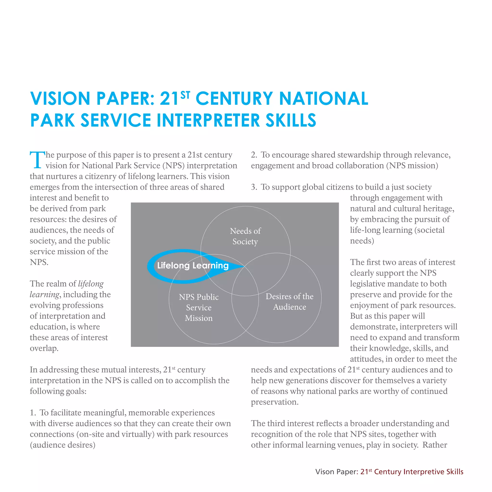 Lifelong Learning
Needs of
Society
NPS Public
Service
Mission
Desires of the
Audience
VISION PAPER: 21ST
CENTURY NATIONAL
PARK SERVICE INTERPRETER SKILLS
The purpose of this paper is to present a 21st century
vision for National Park Service (NPS) interpretation
that nurtures a citizenry of lifelong learners. This vision
emerges from the intersection of three areas of shared
interest and benefit to
be derived from park
resources: the desires of
audiences, the needs of
society, and the public
service mission of the
NPS.
The realm of lifelong
learning, including the
evolving professions
of interpretation and
education, is where
these areas of interest
overlap.
In addressing these mutual interests, 21st
century
interpretation in the NPS is called on to accomplish the
following goals:
1. To facilitate meaningful, memorable experiences
with diverse audiences so that they can create their own
connections (on-site and virtually) with park resources
(audience desires)
2. To encourage shared stewardship through relevance,
engagement and broad collaboration (NPS mission)
3. To support global citizens to build a just society
through engagement with
natural and cultural heritage,
by embracing the pursuit of
life-long learning (societal
needs)
The first two areas of interest
clearly support the NPS
legislative mandate to both
preserve and provide for the
enjoyment of park resources.
But as this paper will
demonstrate, interpreters will
need to expand and transform
their knowledge, skills, and
attitudes, in order to meet the
needs and expectations of 21st
century audiences and to
help new generations discover for themselves a variety
of reasons why national parks are worthy of continued
preservation.
The third interest reflects a broader understanding and
recognition of the role that NPS sites, together with
other informal learning venues, play in society. Rather
Vison Paper: 21st
Century Interpretive Skills
 