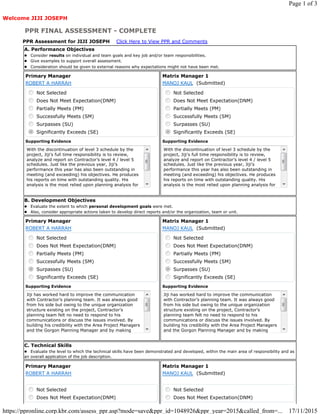 Welcome JIJI JOSEPH
PPR FINAL ASSESSMENT - COMPLETE
PPR Assessment for JIJI JOSEPH Click Here to View PPR and Comments
A. Performance Objectives
l Consider results on individual and team goals and key job and/or team responsibilities.
l Give examples to support overall assessment.
l Consideration should be given to external reasons why expectations might not have been met.
Primary Manager
ROBERT A HARRAH
Not Selected
Does Not Meet Expectation(DNM)
Partially Meets (PM)
Successfully Meets (SM)
Surpasses (SU)
Significantly Exceeds (SE)
Supporting Evidence
With the discontinuation of level 3 schedule by the
project, Jiji’s full time responsibility is to review,
analyze and report on Contractor’s level 4 / level 5
schedules. Just like the previous year, Jiji’s
performance this year has also been outstanding in
meeting (and exceeding) his objectives. He produces
his reports on time with outstanding quality. His
analysis is the most relied upon planning analysis for
Matrix Manager 1
MANOJ KAUL (Submitted)
Not Selected
Does Not Meet Expectation(DNM)
Partially Meets (PM)
Successfully Meets (SM)
Surpasses (SU)
Significantly Exceeds (SE)
Supporting Evidence
With the discontinuation of level 3 schedule by the
project, Jiji’s full time responsibility is to review,
analyze and report on Contractor’s level 4 / level 5
schedules. Just like the previous year, Jiji’s
performance this year has also been outstanding in
meeting (and exceeding) his objectives. He produces
his reports on time with outstanding quality. His
analysis is the most relied upon planning analysis for
B. Development Objectives
l Evaluate the extent to which personal development goals were met.
l Also, consider appropriate actions taken to develop direct reports and/or the organization, team or unit.
Primary Manager
ROBERT A HARRAH
Not Selected
Does Not Meet Expectation(DNM)
Partially Meets (PM)
Successfully Meets (SM)
Surpasses (SU)
Significantly Exceeds (SE)
Supporting Evidence
Jiji has worked hard to improve the communication
with Contractor’s planning team. It was always good
from his side but owing to the unique organization
structure existing on the project, Contractor’s
planning team felt no need to respond to his
communications or discuss the issues involved. By
building his credibility with the Area Project Managers
and the Gorgon Planning Manager and by making
Matrix Manager 1
MANOJ KAUL (Submitted)
Not Selected
Does Not Meet Expectation(DNM)
Partially Meets (PM)
Successfully Meets (SM)
Surpasses (SU)
Significantly Exceeds (SE)
Supporting Evidence
Jiji has worked hard to improve the communication
with Contractor’s planning team. It was always good
from his side but owing to the unique organization
structure existing on the project, Contractor’s
planning team felt no need to respond to his
communications or discuss the issues involved. By
building his credibility with the Area Project Managers
and the Gorgon Planning Manager and by making
C. Technical Skills
l Evaluate the level to which the technical skills have been demonstrated and developed, within the main area of responsibility and as
an overall application of the job description.
Primary Manager
ROBERT A HARRAH
Not Selected
Does Not Meet Expectation(DNM)
Matrix Manager 1
MANOJ KAUL (Submitted)
Not Selected
Does Not Meet Expectation(DNM)
Page 1 of 3
17/11/2015https://ppronline.corp.kbr.com/assess_ppr.asp?mode=save&ppr_id=1048926&ppr_year=2015&called_from=...
 