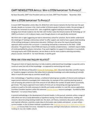 OAPT NEWSLETTER ARTICLE: WHY IS STEM IMPORTANT TO PHYSICS?
By Dave Doucette, OAPT Vice-President and Lisa Lim-Cole, OAPT Past-President November 2016
WHY IS STEM IMPORTANT TO PHYSICS?
A recent OAPT Newsletter article (Nov 19, 2016) from John Caranci laments the fact that over the past
decade, despite an increase in the total number of Ontario grade 12 physics credits, the percentage of
females has remained at around 31% . John insightfully suggests looking to elementary school for
bringing more female students into the fold. John further notes the Ontario Science & Technology gr 1-8
(2007) curriculum is rich in physics topics, even though physics is not specifically mentioned.
We think John is right suggesting we look to elementary school for solutions. But to better understand
the challenge of ‘looking to elementary school’ to offer support, we need to have a good understanding
of the shifting landscape in elementary education. Shifting in the sense the inquiry-based learning
approach which anchors the curriculum is now being stressed by a newcomer to the field – STEM
education. The good news is that STEM and inquiry are totally complementary – and both require habits
of mind exemplified by physics instruction. If we work together to support k-8 educators in successfully
marrying inquiry with STEM education, we are likely to see far more students selecting secondary
physics courses. And with it - far more females. A worthy goal!
HOW ARE STEM AND INQUIRY RELATED?
The general intent of inquiry learning is to help students understand how knowledge is acquired, and to
construct some (not all) of that knowledge – as opposed to memorizing end results.
In Ontario the Ministry of Education Science & Technology, 2007, document describes scientific inquiry
as “students engage in activities that allow them to develop knowledge and understanding of scientific
ideas in much the same way as scientists would”(p12).
One methodology is ‘hypothesis testing’, a method of selecting two variables of interest and creating an
experimental method to investigate their relationship. An example of this could be planting seeds in
soils of varying salt content to see if the amount of salt effects the number of seeds which successfully
germinate. This inquiry approach trains habits of mind such as interpreting and arguing based on
evidence as well as the skills necessary to identify and isolate variables in a real-life science application.
Countless Canadian teachers utilize the extensive Smarter Science resource packages - founded by Mike
Newnham – to nurture these habits.
A second methodology is the development of mental models. In this pursuit, scientists utilize a range of
skills which are not as easily delineated as hypothesis testing. From direct observations, reading and
research, deconstructing existing models (ex: the atom, cell theory, evolution), discussions with peers,
and inspired reflection, scientists create ideas to formulate new models and extend - or even refute -
current models. In the US these methods crystallized in the Modeling Instruction in High School Physics
Project at Arizona State University. Intended for university and high school physics instruction, it is now
working its way into middle schools.
 