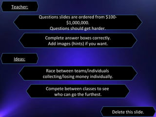 Teacher:
Compete between classes to see
who can go the furthest.
Race between teams/individuals
collecting/losing money individually.
Questions slides are ordered from $100-
$1,000,000.
Questions should get harder.
Complete answer boxes correctly.
Add images (hints) if you want.
Delete this slide.
Ideas:
 