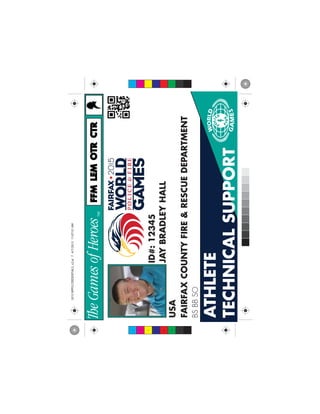 ATHLETE
TECHNICALSUPPORT
JAYBRADLEYHALL
USA
FAIRFAXCOUNTYFIRE&RESCUEDEPARTMENT
ID#:12345
BSBBSO
FFMFFMLEMLEMCTRCTROTROTR
C
M
Y
CM
MY
CY
CMY
K
2015WPFGCREDENTIALS_v2.ai74/7/201511:07:51AM2015WPFGCREDENTIALS_v2.ai74/7/201511:07:51AM
 
