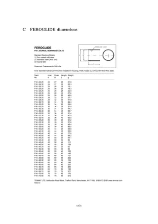 C FEROGLIDE dimensions
FEROGLIDE
PA1 JOURNAL BEARINGS COILED
Standard Backing Metals:
1) Zinc coated mild steel
2) Stainless Steel (AISI 316)
3) Inconel 625
Sizes and Tolerances to DIN1494
Inner diameter tolerance H10 when installed in housing. Parts maybe out of round in their free state.
-----------------------------------------------------------------------------------------------------------------------------------------------
Dash Inner Outer Length Weight
No. d D L g
-----------------------------------------------------------------------------------------------------------------------------------------------
P-A1-24.25 24 27 25 21.9
P-A1-24.30 24 27 30 26.3
P-A1-25.15 25 28 15 13.1
P-A1-25.20 25 28 20 18.3
P-A1-25.25 25 28 25 22.9
P-A1-25.30 25 28 30 27.6
P-A1-25.50 25 28 50 46.0
P-A1-28.20 28 32 20 27.7
P-A1-28.30 28 32 30 41.9
P-A1-30.15 30 34 15 22.4
P-A1-30.20 30 34 20 29.6
P-A1-30.25 30 34 25 37.0
P-A1-30.30 30 34 30 44.7
P-A1-30.40 30 34 40 59.7
P-A1-32.20 32 36 20 31.4
P-A1-32.30 32 36 30 47.5
P-A1-32.40 32 36 40 63.5
P-A1-35.20 35 39 20 34.2
P-A1-35.30 35 39 30 51.6
P-A1-35.40 35 39 40 68.4
P-A1-35.50 35 39 50 86.5
P-A1-40.20 40 44 20 38.8
P-A1-40.30 40 44 30 58.6
P-A1-40.40 40 44 40 77.6
P-A1-40.50 40 44 50 98.2
P-A1-45.20 45 50 20 55.1
P-A1-45.30 45 50 30 83
P-A1-45.40 45 50 40 111
P-A1-45.50 45 50 50 139
P-A1-50.20 50 55 20 62
P-A1-50.30 50 55 30 93
P-A1-50.40 50 55 40 123
P-A1-50.60 50 55 60 185
P-A1-55.40 55 60 40 137
P-A1-55.60 55 60 60 202
P-A1-60.30 60 65 30 109
P-A1-60.40 60 65 40 149
P-A1-60.60 60 65 60 220
P-A1-60.70 60 65 70 265
P-A1-65.50 65 70 50 198
P-A1-65.70 65 70 70 277
P-A1-70.40 70 75 40 170
P-A1-70.50 70 75 50 212
TENMAT LTD, Ashburton Road West, Trafford Park, Manchester, M17 1RU, 0161-872-2181 www.tenmat.com
Issue 2
5
D
d
FEROGLIDE LINER
L
xxix
 
