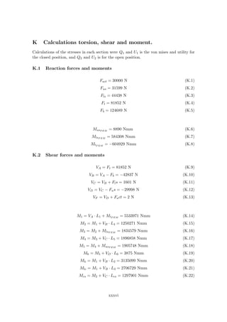 K Calculations torsion, shear and moment.
Calculations of the stresses in each section were Q1 and U1 is the von mises and utility for
the closed position, and Q2 and U2 is for the open position.
K.1 Reaction forces and moments
Fact = 30000 N (K.1)
Fus = 31599 N (K.2)
Fls = 44438 N (K.3)
Ft = 81852 N (K.4)
Fb = 124689 N (K.5)
MusF EM = 8890 Nmm (K.6)
MlsF EM
= 584308 Nmm (K.7)
MtF EM = −604929 Nmm (K.8)
K.2 Shear forces and moments
VA = Ft = 81852 N (K.9)
VB = VA − Fb = −42837 N (K.10)
VC = VB + Fls = 1601 N (K.11)
VD = VC − Fus = −29998 N (K.12)
VF = VD + Fact = 2 N (K.13)
M1 = VA · L1 + MtF EM = 5533971 Nmm (K.14)
M2 = M1 + VB · L4 = 1250271 Nmm (K.15)
M3 = M2 + MlsF EM
= 1834579 Nmm (K.16)
M4 = M3 + VC · L5 = 1896858 Nmm (K.17)
M5 = M4 + MusF EM = 1905748 Nmm (K.18)
M6 = M5 + VD · L6 = 3875 Nmm (K.19)
Mh = M1 + VB · L2 = 3135099 Nmm (K.20)
Mlc = M1 + VB · L3 = 2706729 Nmm (K.21)
Mcs = M2 + VC · Lcs = 1297901 Nmm (K.22)
xxxvi
 