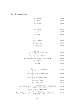 K.3 Friction torques
dus = 50 mm (K.23)
dls = 50 mm (K.24)
dt = 44 mm (K.25)
µus = 0.03 (K.26)
µls = 0.1 (K.27)
µt = 0.1 (K.28)
Dg = 126 mm (K.29)
dg = 116.7 mm (K.30)
p = 10 N/mm2
(K.31)
Apg =
π · D2
g − d2
g
4
= 1773 mm2
(K.32)
Fpg = Apg · p = 17727 N (K.33)
Fsg = 0.05 · 0.6 · 110 N/mm2
· Apg = 5850 N (K.34)
Db = 176 mm (K.35)
y = 0.4 (K.36)
Mus =
Fus
2
· uus · dus = 21329 Nmm (K.37)
Mls =
Fls
2
· uls · dls = 99986 Nmm (K.38)
Mt =
Ft
2
· ut · dt = 163704 Nmm (K.39)
Mss = 4875 Nmm (K.40)
Mtb = 60377 Nmm (K.41)
Mpg = Fpg · y ·
1
2
· Db ·
(1 + sin(50)) · 0.5)
sin(50) + 0.05 · cos(50)
= 690326 Nmm (K.42)
M2pg = 2 · Mpg = 1380651 Nmm (K.43)
Msg = 2 · Fsg · y ·
1
2
· Db ·
(1 + sin(50)) · 0.5)
sin(50) + 0.05 · cos(50)
= 455615 Nmm (K.44)
xxxvii
 
