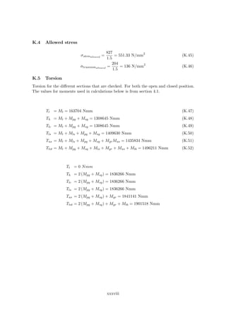 K.4 Allowed stress
σstemallowed
=
827
1.5
= 551.33 N/mm2
(K.45)
σtrunnionallowed
=
204
1.5
= 136 N/mm2
(K.46)
K.5 Torsion
Torsion for the diﬀerent sections that are checked. For both the open and closed position.
The values for moments used in calculations below is from section 4.1.
Tt = Mt = 163704 Nmm (K.47)
Th = Mt + Mpg + Msg = 1308645 Nmm (K.48)
Tlc = Mt + Mpg + Msg = 1308645 Nmm (K.49)
Tls = Mt + Mls + Mpg + Msg = 1409630 Nmm (K.50)
Tus = Mt + Mls + Mpg + Msg + MgrMus = 1435834 Nmm (K.51)
Ttot = Mt + Mpg + Msq + Mls + Mgr + Mus + Mtb = 1496211 Nmm (K.52)
Tt = 0 Nmm
Th = 2 (Mpg + Msg) = 1836266 Nmm
Tlc = 2 (Mpg + Msg) = 1836266 Nmm
Tls = 2 (Mpg + Msg) = 1836266 Nmm
Tus = 2 (Mpg + Msg) + Mgr = 1841141 Nmm
Ttot = 2 (Mpg + Msg) + Mgr + Mtb = 1901518 Nmm
xxxviii
 